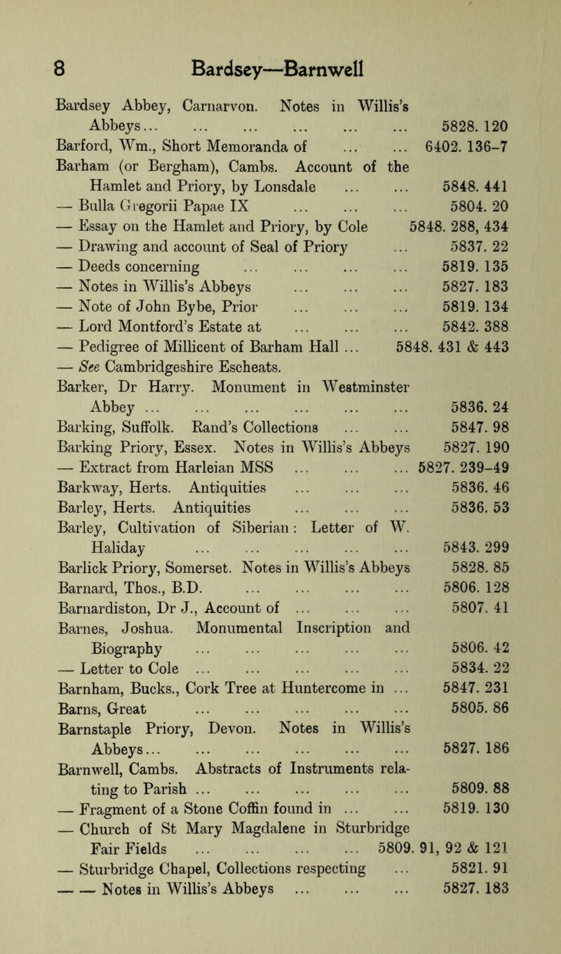 of Willis’s 5828. 120 ... 6402. 136-7 the 5848.441 5804.20 5848. 288, 434 5837.22 5819.135 5827.183 5819.134 5842.388 5848. 431 & 443 Bardsey Abbey, Carnarvon. Notes in Abbeys... Barford, Wm., Short Memoranda of Barham (or Bergham), Cambs. Account Hamlet and Priory, by Lonsdale — Bulla Giegorii Papae IX — Essay on the Hamlet and Priory, by Cole — Drawing and account of Seal of Priory — Deeds concerning — Notes in Willis’s Abbeys — Note of John Bybe, Prior — Lord Montford’s Estate at — Pedigree of Millicent of Barham Hall — See Cambridgeshire Escheats. Barker, Dr Harry. Monument in Westminster Abbey ... ... ... ... ... ... 5836.24 Barking, Suffolk. Rand’s Collections ... ... 5847.98 Barking Priory, Essex. Notes in Willis’s Abbeys 5827. 190 — Extract from Harleian MSS ... ... ... 5827. 239-49 Barkway, Herts. Antiquities ... ... ... 5836.46 Barley, Herts. Antiquities ... ... ... 5836. 53 Barley, Cultivation of Siberian: Letter of W. Haliday 5843. 299 Barlick Priory, Somerset. Notes in Willis’s Abbeys 5828. 85 Barnard, Thos., B.D. ... ... ... ... 5806. 128 Barnardiston, Dr J., Account of ... ... ... 5807.41 Barnes, Joshua. Monumental Inscription and Biography ... ... ... ... ... 5806. 42 — Letter to Cole ... ... ... ... ... 5834.22 Barnham, Bucks., Cork Tree at Huntercome in ... 5847. 231 Barns, Great ... ... ... ... ... 5805. 86 Barnstaple Priory, Devon. Notes in Willis’s Abbeys... ... ... ... ... ... 5827.186 Barnwell, Cambs. Abstracts of Instruments rela- ting to Parish ... ... ... ... ... 5809. 88 — Fragment of a Stone Coffin found in ... ... 5819. 130 — Church of St Mary Magdalene in Sturbridge Fair Fields 5809. 91, 92 & 121 — Sturbridge Chapel, Collections respecting ... 5821.91 Notes in Willis’s Abbeys 5827. 183