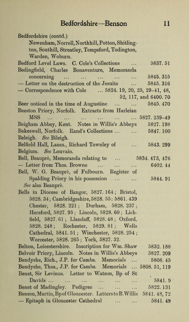 Bedfordshire (contd.) Newenham, Norrell, Northhill, Pottoii, Shitling- ton, Southill, Streatley, Tempsford, Todington, Warden, Woburn. Bedford Level Laws. C. Cole’s Collections ... 5837.51 Bedingfield, Charles Bonaventure, Memoranda concerning ... ... ... ... ... 5845. 315 — Letter on the destruction of the Jesuits ... 5845.316 — Correspondence with Cole ... 5824. 19, 20, 25, 29-41, 48, 52, 117, and 6400. 70 Beer noticed in the time of Augustine ... ... 5845.470 Beeston Priory, Norfolk. Extracts from Harleian MSS 5827. 239-49 Beigham Abbey, Kent. Notes in Willis’s Abbeys 5827. 198 Bekeswell, Norfolk. Rand’s Collections ... ... 5847. 100 1. 5843. 299 5834. 473, 476 6402. 44 5844. 91 Beleigh. See Bileigh. Belfield Hall, Lancs., Richard Townley of Belgium. See Louvain. Bell, Beaupre, Memoranda relating to — Letter from Thos. Browne Bell, W. G. Beaupre, of Fulbourn. Register of Spalding Priory in his possession See also Beauprfe. Bells in Diocese of Bangor, 5827. 164; Bristol, 5828. 34; Cambridgeshire, 5828. 55: 5861. 439 Chester, 5828.221 ; Durham, 5828.237; Hereford, 5827. 95 ; Lincoln, 5828. 60; Lich- field, 5827.61 ; LlandafF, 5828.48; Oxford, 5828. 248; Rochester, 5829. 81 ; Wells Cathedral, 5841.51; Winchester, 5828.254; Worcester, 5828. 265; York, 5827. 32. Belton, Leicestershire. Inscription for Wm. Shaw Belvoir Priory, Lincoln. Notes in Willis’s Abbeys Bendyshe, Rich., J.P. for Cambs. Memorials ... Bendyshe, Thos., J.P. for Cambs. Memorials ... Benet, Sir Levinus. Letter to Watson, Bp of St Davids ... Benet of Madingley. Pedigree ... Benson, Martin, Bp of Gloucester. LetterstoB. Willis — Epitaph in Gloucester Cathedral 5832. 188 5827. 209 5808. 45 5808. 51, 119 ’ 5841. 9 5822. 131 5841. 48, 72 5841. 49