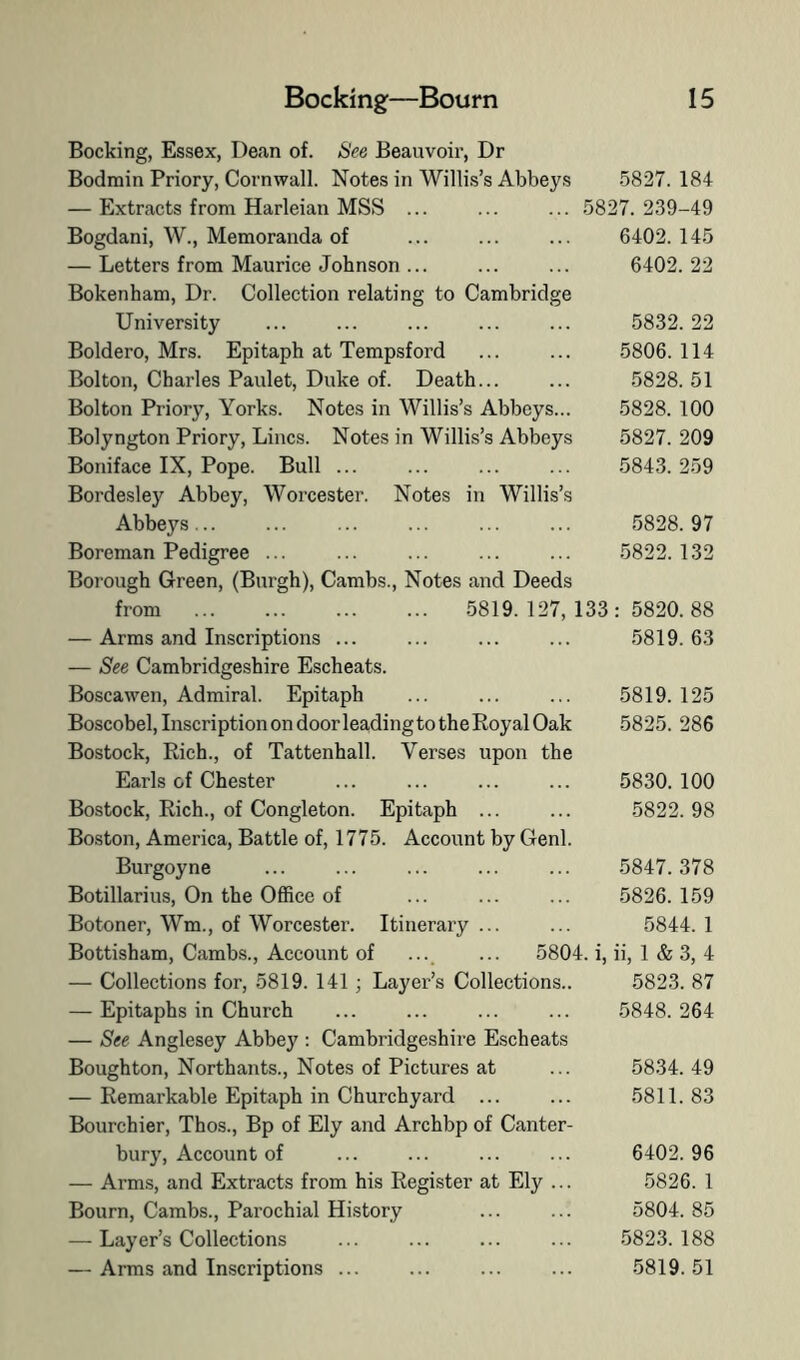 Booking, Essex, Dean of. See Beauvoir, Dr Bodmin Priory, Cornwall. Notes in Willis’s Abbeys — Extracts from Harleian MSS ... Bogdani, W., Memoranda of — Letters from Maurice Johnson ... Bokenham, Dr. Collection relating to Cambridge University Boldero, Mrs. Epitaph at Tempsford Bolton, Charles Paulet, Duke of. Death... Bolton Priory, Yorks. Notes in Willis’s Abbeys... Bolyngton Priory, Lines. Notes in Willis’s Abbeys Boniface IX, Pope. Bull ... Bordesley Abbey, Worcester. Notes in Willis’s Abbeys... Boreman Pedigree ... Borough Green, (Burgh), Cambs., Notes and Deeds from 5819. 127, 133 — Arms and Inscriptions ... — See Cambridgeshire Escheats. Boscawen, Admiral. Epitaph Boscobel, Inscription on door leading to the Royal Oak Bostock, Rich., of Tattenhall. Verses upon the Earls of Chester Bostock, Rich., of Congleton. Epitaph ... Boston, America, Battle of, 1775. Account by Genl. Burgoyne Botillarius, On the Office of Botoner, Wm., of Worcester. Itinerary ... Bottisham, Cambs., Account of ..._ ... 5804. i, ii, 1 & 3, 4 — Collections for, 5819. 141; Layer’s Collections.. 5823. 87 — Epitaphs in Church — See Anglesey Abbey ; Cambridgeshire Escheats Boughton, Northants., Notes of Pictures at — Remarkable Epitaph in Churchyard ... Bourchier, Thos., Bp of Ely and Archbp of Canter- bury, Account of — Arms, and Extracts from his Register at Ely ... Bourn, Cambs., Parochial History — Layer’s Collections — Arms and Inscriptions ... 5827. 184 5827. 239-49 6402. 145 6402. 22 5832. 22 5806. 114 5828. 51 5828. 100 5827. 209 5843. 259 5828. 97 5822. 132 5820. 88 5819. 63 5819. 125 5825. 286 5830. 100 5822. 98 5847. 378 .5826. 159 5844. 1 5848. 264 5834. 49 5811. 83 6402. 96 5826. 1 5804. 85 5823. 188 5819. 51