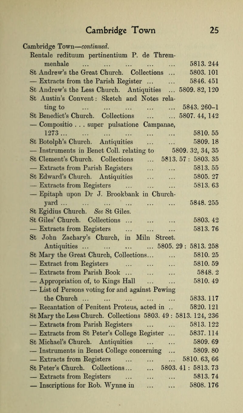 Cambridge Town—continued. Rentale redituum pertinentium P. de Threm menhale St Andrew’s the Great Church. Collections — Extracts from the Parish Register ... St Andrew’s the Less Church. Antiquities St Austin’s Convent: Sketch and Notes rela ting to St Benedict’s Church. Collections — Compositio . . . super pulsatione Campanae 1273 St Botolph’s Church. Antiquities — Instruments in Benet Coll, relating to St Clement’s Church. Collections — Extracts from Parish Registers St Edward’s Church. Antiquities — Extracts from Registers — Epitaph upon Dr J. Brookbank in Church yard ... St Egidius Church. See St Giles. St Giles’ Church. Collections ... — Extracts from Registers St John Zachary’s Church, in Miln Antiquities ... St Mary the Great Church, Collections.. — Extract from Registers — Extracts from Parish Book ... — Appropriation of, to Kings Hall — List of Persons voting for and against Pewing the Church ... — Recantation of Penitent Proteus, acted in .. 5813. 244 5803. 101 5846. 451 5809. 82, 120 5843. 260-1 5807. 44,142 5810. 55 5809. 18 5809. 32, 34, 35 5813.57: 5803.35 5813. 55 5805. 27 5813. 63 5848. 255 5803. 42 5813. 76 5813. 258 5810. 25 5810. 59 5848.2 5810. 49 5833. 117 5820. 121 Street 5805 29 St Mary the Less Church. Collections 5803.49: 5813.124,236 — Extracts from Parish Registers ... ... 5813. 122 — Extracts from St Peter’s College Register ... 5837.114 St Michael’s Church. Antiquities ... ... 5809.69 — Instruments in Benet College concerning ... 5809. 80 — Extracts from Registers ... ... ... 5810.63,66 St Peter’s Church. Collections... ... 5803.41: 5813.73 — Extracts from Registers ... ... ... 5813.74 — Inscriptions for Rob. Wynne in ... ... 5808.176