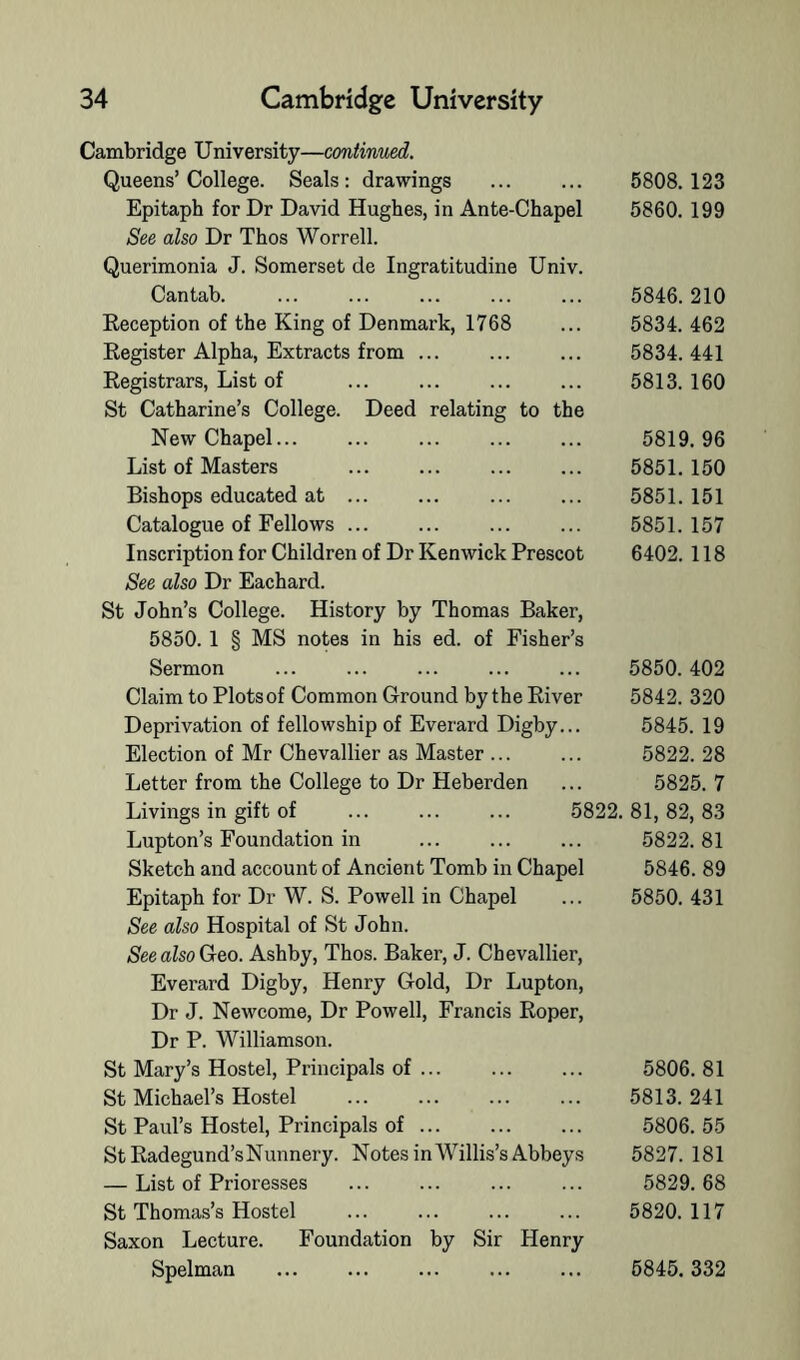 Cambridge University—continued. Queens’College. Seals: drawings Epitaph for Dr David Hughes, in Ante-Chapel See also Dr Thos Worrell. Querimonia J. Somerset de Ingratitudine Univ. Cantab. Reception of the King of Denmark, 1768 Register Alpha, Extracts from ... Registrars, List of St Catharine’s College. Deed relating to the New Chapel... List of Masters Bishops educated at ... Catalogue of Fellows ... Inscription for Children of Dr Kenwick Prescot See also Dr Eachard. St John’s College. History by Thomas Baker, 5850. 1 § MS notes in his ed. of Fisher’s Sermon Claim to Plotsof Common Ground by the River Deprivation of fellowship of Everard Digby... Election of Mr Chevallier as Master ... Letter from the College to Dr Heberden Livings in gift of ... ... ... 5822. Lupton’s Foundation in Sketch and account of Ancient Tomb in Chapel Epitaph for Dr W. S. Powell in Chapel See also Hospital of St John. See also Geo. Ashby, Thos. Baker, J. Chevallier, Everard Digby, Henry Gold, Dr Lupton, Dr J. Newcome, Dr Powell, Francis Roper, Dr P. Williamson. St Mary’s Hostel, Principals of ... St Michael’s Hostel St Paul’s Hostel, Principals of St Radegund’s Nunnery. Notes in AVillis’s Abbeys — List of Prioresses St Thomas’s Hostel Saxon Lecture. Foundation by Sir Henry Spelman 5808. 123 5860. 199 5846. 210 5834. 462 5834. 441 5813. 160 5819. 96 5851. 150 5851. 151 5851. 157 6402.118 5850. 402 5842. 320 5845. 19 5822. 28 5825. 7 81, 82, 83 5822. 81 5846. 89 5850. 431 5806. 81 5813. 241 5806. 55 5827. 181 5829. 68 5820. 117 6845. 332