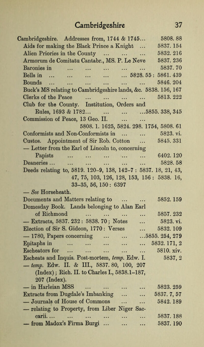 Cambridgeshire. Addresses from, 1744 & 1745... 5808. 88 Aids for making the Black Prince a Knight ... 5837. 154 Alien Priories in the County ... ... ... 5832. 216 Armorum de Comitatu Cantabr., MS. P. Le Neve 5837. 236 Baronies in ... ... ... ... ... 5837.70 Bells in 5828. 55 : 5861. 439 Bounds ... ... ... ... ... ... 5846.204 Buck’s MS relating to Cambridgeshire lands, &c. 5838. 156, 167 Clerks of the Peace ... ... ... ... 5813.222 Club for the County. Institution, Orders and Rules, 1693 & 1782 5855. 338, 345 Commission of Peace, 13 Geo. II. 5808.1. 1625, 5824. 298. 1754, 5808. 61 Conformists and Non-Conformists in ... ... 5823. vi. Gustos. Appointment of Sir Rob. Cotton ... 5845.331 — Letter from the Earl of Lincoln to, concerning Papists ... ... ... ... ... 6402. 120 Deaneries... ... ... ... ... ... 5828.58 Deeds relating to, 5819. 120-9, 138, 142-7 : 5837. 18, 21, 43, 47, 75, 103, 126, 128, 153, 156 : 5838. 16, 33-35, 56, 150 : 6397 — See Horseheath. Documents and Matters relating to Domesday Book. Lands belonging to Alan Earl 5852. 159 of Richmond 5857. 232 — Extracts, 5837. 232 : 5838. 70; Notes 5823. vi. Election of Sir S. Gideon, 1770 : Verses 5832. 109 — 1780, Papers concerning 5855. 254, 279 Epitaphs in 5832. 171, 2 Escheators for 5810. xiv. Escheats and Inquis. Post-mortem, temp. Edw. I. — temp. Edw. II. & III., 5837.80, 100, 207 (Index); Rich. 11. to Charles L, 5838.1-187, 207 (Index). 5837, 2 — in Harleian MSS 5823. 259 Extracts from Dugdale’s Imbanking 5837. 7, 57 — Journals of House of Commons — relating to Property, from Liber Niger Sac- 5842. 189 carii.... 5837. 188 — from Madox’s Firma Burgi 5837. 190