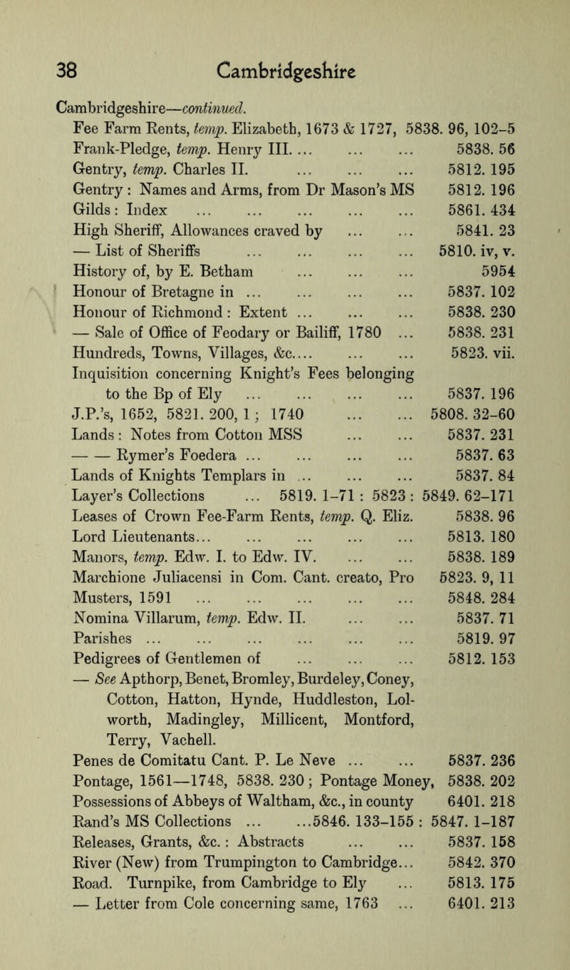 Cambridgeshire—continmd. Fee Farm Rents, temp. Elizabeth, 1673 & 1727, 5838. 96, 102-5 Frank-Pledge, temp. Henry III. ... ... ... 5838. 56 Gentry, temp. Charles II. ... ... ... 5812. 195 Gentry ; Names and Arms, from Dr Mason’s MS 5812. 196 Gilds: Index ... ... ... ... ... 5861.434 High Sheriff, Allowances craved by ... ... 5841.23 — List of SherifiFs ... ... ... ... 5810. iv, v. I History of, by E. Betham Honour of Bretagne in ... Honour of Richmond : Extent ... — Sale of Office of Feodary or Bailiff, 1780 ... Hundreds, Towns, Villages, &c.... Inquisition concerning Knight’s Fees belonging to the Bp of Ely J.P.’s, 1652, 5821. 200, 1 ; 1740 Lands: Notes from Cotton MSS Rymer’s Foedera ... Lands of Knights Templars in ... Layer’s Collections ... 5819.1-71: 5823: Leases of Crown Fee-Farm Rents, temp. Q. Eliz. Lord Lieutenants... Manors, temp. Edw. I. to Edw. IV. Marchione Juliacensi in Com. Cant, creato. Pro Musters, 1591 Nomina Villarum, Edw. 11. Parishes ... Pedigrees of Gentlemen of — See Apthorp, Benet, Bromley, Burdeley, Coney, Cotton, Hatton, Hynde, Huddleston, Lol- worth, Madingley, Millicent, Montford, Terry, Vachell. 5954 5837. 102 5838. 230 5838. 231 5823. vii. 5837. 196 5808.32-60 5837. 231 5837. 63 5837. 84 5849. 62-171 5838. 96 5813. 180 5838. 189 6823. 9, 11 5848. 284 5837. 71 5819. 97 5812. 153 Penes de Comitatu Cant. P. Le Neve ... ... 5837.236 Pontage, 1561—1748, 5838.230; Pontage Money, 5838.202 Possessions of Abbeys of Waltham, &c., in county 6401. 218 Rand’s MS Collections 5846. 133-155 : 5847. 1-187 Releases, Grants, &c.: Abstracts ... ... 5837.158 River (New) from Trumpington to Cambridge... 5842. 370 Road. Turnpike, from Cambridge to El}^ ... 5813.175 — Letter from Cole concerning same, 1763 ... 6401. 213