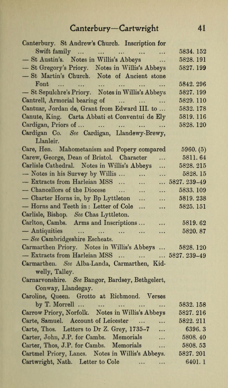 Canterbury—Cartwright Canterbury. St Andrew’s Church. Inscription for Swift family ... — St Austin’s. Notes in Willis’s Abbeys — St Gregory’s Priory. Notes in Willis’s Abbeys — St Martin’s Church. Note of Ancient stone Font — St Sepulchre’s Priory. Notes in Willis’s Abbeys Cantrell, Armorial bearing of Cantuar, Jordan de, Grant from Edward III. to ... Canute, King. Carta Abbati et Conventui de El}^ Cardigan, Priors of Cardigan Co. See Cardigan, Llandewy-Brewy, Llanleir. Care, Hen. Mahometanism and Popery compared Carew, George, Dean of Bristol. Character Carlisle Cathedral. Notes in Willis’s Abbeys ... — Notes in his Survey by Willis ... — Extracts from Harleian MSS ... — Chancellors of the Diocese — Charter Horns in, by Bp Lyttleton — Horns and Teeth in : Letter of Cole ... Carlisle, Bishop. See Chas Lyttleton. Carlton, Cambs. Arms and Inscriptions ... — Antiquities — See Cambridgeshire Escheats. Carmarthen Priory. Notes in Willis’s Abbeys ... — Extracts from Harleian MSS ... Carmarthen. See Alba-Landa, Carmarthen, Kid- welly, Talley. Carnarvonshire. See Bangor, Bardsey, Bethgelert, Conway, Llandegay. Caroline, Queen. Grotto at Kichmond. Verses by T. Morrell ... Carrow Priory, Norfolk. Notes in Willis’s Abbeys Carte, Samuel. Account of Leicester Carte, Thos. Letters to Dr Z. Grey, 1735-7 Carter, John, J.P. for Cambs. Memorials Carter, Thos, J.P. for Cambs. Memorials Cartmel Priory, Lancs. Notes in Willis’s Abbeys. Cartwright, Nath. Letter to Cole 41 5834. 152 5828. 191 5827. 199 5842. 296 5827. 199 5829. 110 5832. 178 5819. 116 5828. 120 5960. (5) 5811.64 5828. 215 5828. 15 5827. 239-49 5833. 109 5819. 238 5825. 151 5819. 62 5820. 87 5828. 120 5827. 239-49 5832. 158 5827. 216 5822. 211 6396. 3 5808. 40 5808. 53 5827. 201 6401. 1