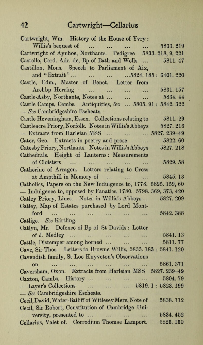 Cartwright, Wm. History of the House of Yvry: Willis’s bequest of ... ... ... ... 5833.219 Cartwright of Aynhoe, Northants. Pedigree 5833. 218, 9, 221 Castello, Card. Adr. de. Bp of Bath and Wells ... 5811. 47 Castillon, Mons. Speech to Parliament of Aix, and “Extrait”... ... ... ...5824.185: 6401.220 Castle, Edm., Master of Benet. Letter from Archbp Herring ... ... ... ... 5831. 157 Castle-Asby, Northants, Notes at ... ... ... 5834. 44 Castle Camps, Cambs. Antiquities, &c ... 5805. 91 : 5842. 322 — See Cambridgeshire Escheats. Castle Heveningham, Essex. Collections relating to 5811.29 Castleacre Priory, Norfolk. Notes in Willis’s Abbeys 5827.216 — Extracts from Harleian MSS ... ... ... 5827.239-49 Cater, Geo. Extracts in poetry and prose ... 5822.60 Catesby Priory, Northants. Notes in Willis’s Abbeys 5827.218 Cathedrals. Height of Lanterns: Measurements of Cloisters ... ... ... ... ... 5829.58 Catherine of Arragon. Letters relating to Cross at Ampthill in Memory of ... ... ... 5845.13 Catholics, Papers on the New Indulgence to, 1778. 5825. 159, 60 — Indulgence to, opposed by Fanatics, 1780. 5798. 369, 373, 420 Catley Priory, Lines. Notes in Willis’s Abbeys... 5827.209 Catley, Map of Estates purchased by Lord Mont- ford 5842.388 Catlige. See Kirtling. Catlyn, Mr. Defence of Bp of St Davids : Letter of J. Medley ... ... ... ... ... 5841.13 Cattle, Distemper among horned ... ... ... 5811.77 Cave, Sir Thos. Letters to Browne Willis, 5833. 183 : 5841. 120 Cavendish family, St Loe Knyveton’s Observations on 5861.371 Caversham, Oxon. Extracts from Harleian MSS 5827. 239-49 Caxton, Cambs. History ... ... ... ... 5804.79 — Layer’s Collections ... ... ... 5819.1: 5823.199 — See Cambridgeshire Escheats. Cecil,David, Water-Bailiff of Witlesey Mere, Note of 5838. 112 Cecil, Sir Robert, Constitution of Cambridge Uni- versity, presented to ... ... ... ... 5834.452 Cellarius, Valet of. Corrodium Thomae Lamport. 5826. 160