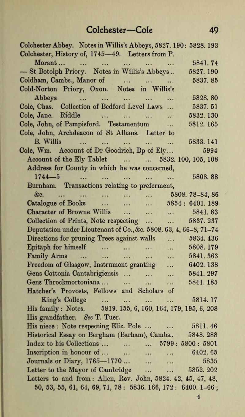 Colchester Abbey. Notes in Willis’s Abbeys, 5827.190: 5828.193 Colchester, History of, 1745—49. Letters from P. Morant... ... ... ... ... ... 5841.74 — St Botolph Priory. Notes in Willis’s Abbeys.. 5827.190 Coldham, Cambs., Manor of ... ... ... 5837.85 Cold-Norton Priory, Oxon. Notes in Willis’s Abbeys 5828.80 Cole, Chas. Collection of Bedford Level Laws ... 5837. 51 Cole, Jane. Riddle 5832. 130 Cole, John, of Pampisford. Testamentum ... 5812.165 Cole, John, Archdeacon of St Albans. Letter to B. Willis 5833. 141 Cole, Wm. Account of Dr Goodrich, Bp of Ely... 5994 Account of the Ely Tablet 5832. 100, 105, 108 Address for County in which he was concerned, 1744—5 5808.88 Burnham. Transactions relating to preferment, &c 5808. 78-84, 86 Catalogue of Books ... ... ... 5854: 6401.189 Character of Browne Willis ... ... ... 5841.83 Collection of Prints, Note respecting ... ... 5837.237 Deputation under Lieutenant of Co., &c. 5808. 63, 4, 66-8, 71-74 Directions for pruning Trees against walls ... 5834. 436 Epitaph for himself ... ... ... ... 5808.179 Family Arms ... ... ... ... ... 5841.363 Freedom of Glasgow, Instrument granting ... 6402. 138 Gens Cottonia Cantabrigiensis ... ... ... 5841.297 Gens Throckmortoniana... ... ... ... 5841.185 Hatcher’s Provosts, Fellows and Scholars of King’s College ... ... 5814. 17 His family : Notes. 5819. 155, 6,160, 164, 179, 195, 6, 208 His grandfather. See T. Tuer. His niece : Note respecting Eliz. Pole ... ... 5811.46 Historical Essay on Bergham (Barham), Cambs.. 5848. 288 Index to bis Collections ... ... ... 5799: 5800: 5801 Inscription in honour of... ... ... ... 6402.65 Journals or Diary, 1765—1770... ... ... 5835 Letter to the Mayor of Cambridge ... ... 5852. 202 Letters to and from: Allen, Rev. John, 5824. 42, 45, 47, 48, 50, 53, 55, 61, 64, 69, 71, 78 : 5836. 166, 172 : 6400. 1-66; 4