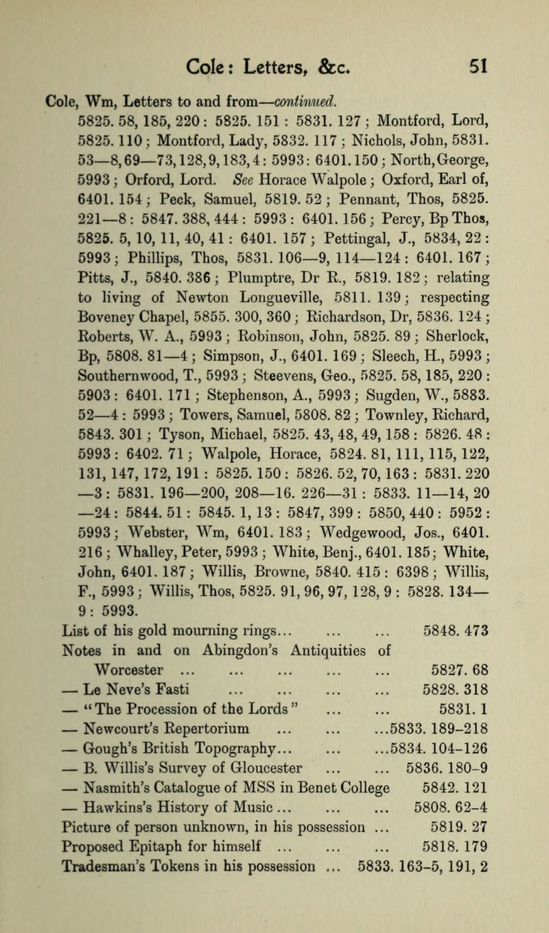 Cole, Wm, Letters to and from—continued. 5825. 58, 185, 220 : 5825. 151 : 5831. 127 ; Montford, Lord, 5825.110; Montford, Lady, 5832. 117 ; Nichols, John, 5831. 53—8,69—73,128,9,183,4: 5993: 6401.150; North,George, 5993; Orford, Lord. See Horace Walpole; Oxford, Earl of, 6401.154; Peck, Samuel, 5819.52; Pennant, Thos, 5825. 221—8: 5847.388,444: 5993: 6401.156; Percy, Bp Thos, 5825. 5, 10, 11, 40, 41 : 6401. 157 ; Pettingal, J., 5834, 22 : 5993; Phillips, Thos, 5831.106—9,114—124: 6401.167; Pitts, J., 5840. 386; Plumptre, Dr R., 5819. 182; relating to living of Newton Longueville, 5811.139; respecting Boveney Chapel, 5855. 300, 360; Richardson, Dr, 5836. 124 ; Roberts, W. A., 5993; Robinson, John, 5825. 89; Sherlock, Bp, 5808. 81—4; Simpson, J., 6401. 169; Sleech, H., 5993 ; Southernwood, T., 5993; Steevens, Geo., 5825. 58,185, 220 : 5903 : 6401. 171 ; Stephenson, A., 5993 ; Sugden, W., 5883. 52—4 : 5993; Towers, Samuel, 5808. 82 ; Townley, Richard, 5843. 301; Tyson, Michael, 5825. 43, 48, 49,158 : 5826. 48 : 5993 : 6402. 71; Walpole, Horace, 5824. 81, 111, 115, 122, 131, 147,172, 191 : 5825. 150 : 5826. 52, 70,163 : 5831. 220 —3: 5831. 196—200, 208—16. 226—31 : 5833. 11—14, 20 —24 : 5844. 51: 5845. 1, 13 : 5847, 399 : 5850, 440 : 5952 : 5993; Webster, Wm, 6401.183; Wedgewood, Jos., 6401. 216 ; Whalley, Peter, 5993 ; White, Benj., 6401. 185; White, John, 6401. 187; Willis, Browne, 5840. 415 : 6398; Willis, F., 5993; Willis, Thos, 5825. 91, 96, 97, 128, 9 : 5828. 134— 9: 5993. List of his gold mourning rings... ... ... 5848.473 Notes in and on Abingdon’s Antiquities of Worcester ... ... ... ... ... 5827.68 — Le Neve’s Fasti ... ... ... ... 5828.318 — “The Procession of the Lords” ... ... 5831.1 — Newcourt’s Repertorium ... ... ...5833.189-218 — Gough’s British Topography... ... ...5834.104-126 — B. Willis’s Survey of Gloucester ... ... 5836. 180-9 — Nasmith’s Catalogue of MSS in Benet College 5842. 121 — Hawkins’s History of Music ... ... ... 5808. 62-4 Picture of person unknown, in his possession ... 5819.27 Proposed Epitaph for himself ... ... ... 5818.179 Tradesman’s Tokens in his possession ... 5833.163-5,191,2