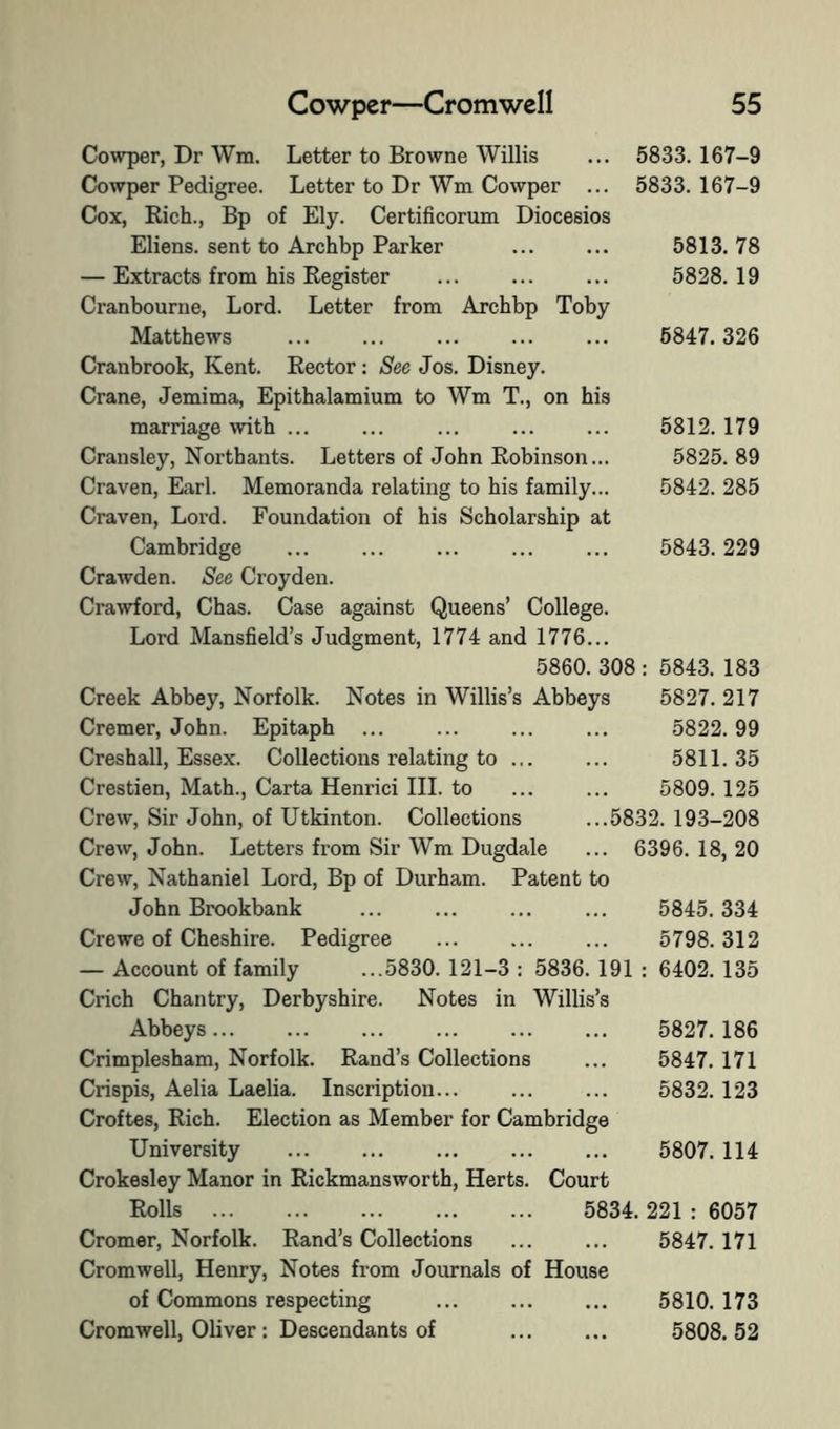 Cowper, Dr Wm. Letter to Browne Willis ... 5833.167-9 Cowper Pedigree. Letter to Dr Wm Cowper ... 5833.167-9 Cox, Rich., Bp of Ely. Certificorum Diocesios Eliens. sent to Archbp Parker — Extracts from his Register Cranbourne, Lord. Letter from Archbp Toby Matthews Cranbrook, Kent. Rector: See Jos. Disney. Crane, Jemima, Epithalamium to Wm T., on his marriage with ... Cransley, Northants. Letters of John Robinson... Craven, Karl. Memoranda relating to his family... Craven, Lord. Foundation of his Scholarship at Cambridge Crawden. See Croyden. Cra^vford, Chas. Case against Queens’ College. Lord Mansfield’s Judgment, 1774 and 1776... 5860. 308 Creek Abbey, Norfolk. Notes in Willis’s Abbeys Cremer, John. Epitaph ... Creshall, Essex. Collections relating to ... Crestien, Math., Carta Henrici III. to Crew, Sir John, of Utkinton. Collections Crew, John. Letters from Sir Wm Dugdale Crew, Nathaniel Lord, Bp of Durham. Patent to John Brookbank Crewe of Cheshire. Pedigree — Account of family ...5830. 121-3 : 5836. 191 Crich Chantry, Derbyshire. Notes in Willis’s Abbeys... Crimplesham, Norfolk. Rand’s Collections Crispis, Aelia Laelia. Inscription... Croftes, Rich. Election as Member for Cambridge University Crokesley Manor in Rickmansworth, Herts. Court Rolls 5834. 221 : 6057 Cromer, Norfolk. Rand’s Collections ... ... 5847.171 Cromwell, Henry, Notes from Journals of House of Commons respecting ... ... ... 5810. 173 Cromwell, Oliver: Descendants of ... ... 5808.52 5813. 78 5828. 19 5847. 326 5812.179 5825. 89 5842. 285 5843. 229 5843. 183 5827. 217 5822. 99 5811. 35 5809. 125 5832. 193-208 6396. 18, 20 5845. 334 5798. 312 6402. 135 5827.186 5847. 171 5832.123 5807. 114