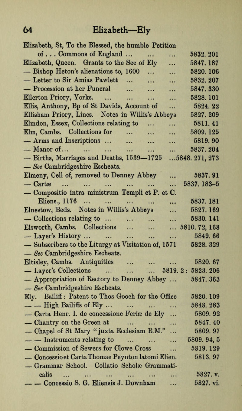 Elizabeth, St, To the Blessed, the humble Petition of , . . Commons of England ... Elizabeth, Queen. Grants to the See of Ely — Bishop Heton’s alienations to, 1600 ... — Letter to Sir Amias Pawlett ... — Procession at her Funeral Ellerton Priory, Yorks. Ellis, Anthony, Bp of St Davids, Account of Ellisham Priory, Lines. Notes in Willis’s Abbeys Elmdon, Essex, Collections relating to Elm, Cambs. Collections for — Arms and Inscriptions — Manor of... — Births, Marriages and Deaths, 1539—1725 — See Cambridgeshire Escheats. Elmeny, Cell of, removed to Denney Abbey — Cartae — Compositio intra ministrum Templi et P. et C Eliens., 1176 ... Elnestow, Beds. Notes in Willis’s Abbeys — Collections relating to ... Elsworth, Cambs. Collections — Layer’s History ... — Subscribers to the Liturgy at Visitation of, 1571 — See Cambridgeshire Escheats. Eltisley, Cambs. Antiquities — Layer’s Collections ... ... ... 5819.2 — Appropriation of Eectory to Denney Abbey ... — See Cambridgeshire Escheats. Ely. Bailiff: Patent to Thos Gooch for the Office High Bailiffs of Ely ... — Carta Henr. 1. de concessione Ferise de Ely — Chantry on the Green at — Chapel of St Mary “ juxta Ecclesiam B.M.” Instruments relating to — Commission of Sewers for Clowe Cross — Concessioet Carta Thomae Peynton latomi Elien — Grammar School. Collatio Scholse Grammati calis Concessio S. G. Eliensis J. Downham 6832. 201 5847. 187 5820. 106 5832. 207 5847. 330 5828. 101 5824. 22 5827. 209 5811. 41 5809. 125 5819. 90 5837. 204 5848. 271, 273 5837. 91 5837.183-5 5837. 181 5827. 169 5830. 141 5810. 72, 168 5849. 66 5828. 329 5820. 67 ; 5823.206 5847. 363 5820. 109 5848. 283 5809. 92 5847. 40 5809. 97 5809. 94, 5 5819.129 5813. 97 5827. V. 5827. vi.