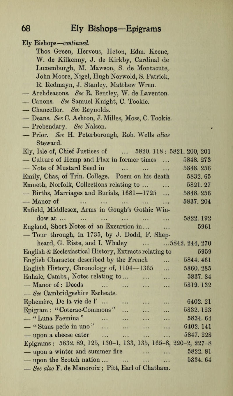 Ely Bishops— Thos Green, Herveus, Heton, Edm. Keene, W. de Kilkenny, J. cle Kiikby, Cardinal de Luxemburgh, M. Mawson, S. de Montacute, John Moore, Nigel, Hugh Norwold, S. Patrick, K. Redmayn, J. Stanley, Matthew Wren. — Archdeacons. See R. Bentley, W. de Laventon. — Canons. See Samuel Knight, C. Tookie. — Chancellor. See Reynolds. — Deans. See C. Ashton, J. Milles, Moss, C. Tookie. — Prebendary. See Nalson. — Prior. See H. Peterborough, Rob. Wells alias Steward. Ely, Isle of. Chief Justices of ... 5820. 118 : 5821. 200, 201 — Culture of Hemp and Flax in former times ... 5848.273 — Note of Mustard Seed in ... ... ... 5848.256 Emily, Chas, of Trin. College. Poem on his death 5832. 65 Emneth, Norfolk, Collections relating to ... ... 5821. 27 — Births, Marriages and Burials, 1681—1725 ... 5848. 256 — Manor of ... ... ... ... ... 5837.204 Enfield, Middlesex, Arms in Gough’s Gothic Win- dow at ... ... ... ... 5822.192 England, Short Notes of an Excursion in... ... 5961 — Tour through, in 1735, by J. Dodd, F. Shep- heard, G. Riste, and I. Whaley ... ...5842.244,270 English & Ecclesiastical History, Extracts relating to 5969 English Character described by the French ... 5844. 461 English History, Chronology of, 1104—1365 ... 5860. 285 Enhale, Cambs., Notes relating to... ... ... 5837.84 — Manor of: Deeds 5819.132 — See Cambridgeshire Escheats. Ephemfere, De la vie de r ... ... ... ... 6402.21 Epigram: “Coterae-Commons” 5832.123 — “Luna Faemina” ... ... ... ... 5834.64 — “Stans pede in uno” ... ... ... ... 6402.141 — upon a cheese eater ... ... 5847.228 Epigrams : 5832. 89, 125, 130-1, 133, 135, 165-8, 220-2, 227-8 — upon a winter and summer fire ... ... 5822.81 — upon the Scotch nation... ... ... ... 5834.64 — See also F. de Manoroix; Pitt, Earl of Chatham.