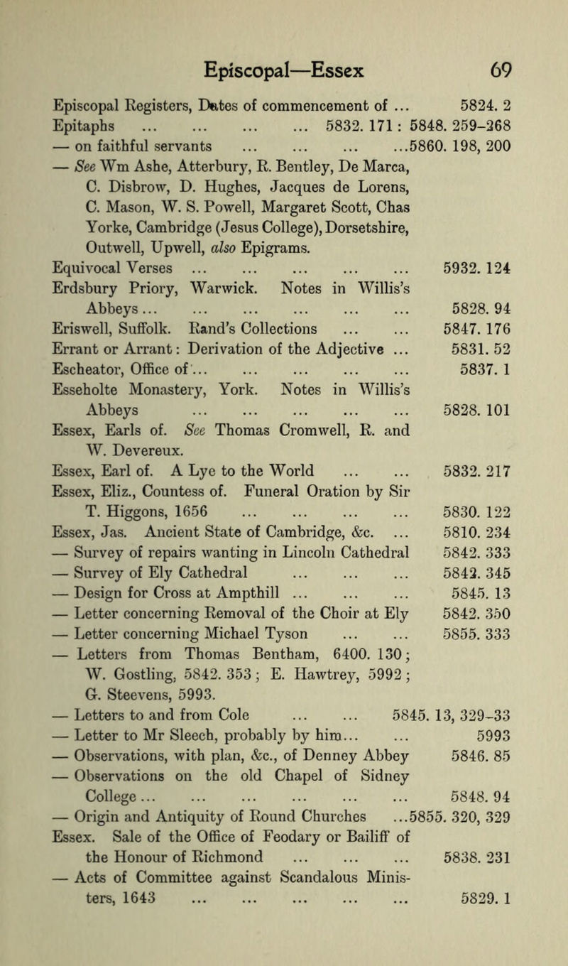 Episcopal Registers, Dates of commencement of ... 5824. 2 Epitaphs 5832. 171: 5848. 259-268 — on faithful servants ... ... ... ...5860. 198, 200 — See Wm Ashe, Atterbur}’^, R. Bentley, De Marca, C. Disbrow, D. Hughes, Jacques de Lorens, C. Mason, W. S. Powell, Margaret Scott, Chas Yorke, Cambridge (Jesus College), Dorsetshire, Outwell, Upwell, also Epigrams. Equivocal Verses ... ... ... ... ... 5932.124 Erdsbury Priory, Warwick. Notes in Willis’s Abbeys... ... ... ... ... ... 5828.94 Eriswell, Suffolk. Rand’s Collections ... ... 5847. 176 Errant or Arrant: Derivation of the Adjective ... 5831. 52 Escheator, OflSce of ... ... ... ... ... 5837. 1 Esseholte Monastery, York. Notes in Willis’s Abbeys 5828. 101 Essex, Earls of. See Thomas Cromwell, R. and W. Devereux. Essex, Earl of. A Lye to the World ... ... 5832. 217 Essex, Eliz., Countess of. Funeral Oration by Sir T. Higgons, 1656 ... ... ... ... 5830. 122 Essex, Jas. Ancient State of Cambridge, &c. ... 5810. 234 — Survey of repairs wanting in Lincoln Cathedral 5842. 333 — Survey of Ely Cathedral ... ... ... 5842.345 — Design for Cross at Ampthill ... ... ... 5845.13 — Letter concerning Removal of the Choir at Ely 5842. 350 — Letter concerning Michael Tyson ... ... 5855.333 — Letters from Thomas Bentham, 6400. 130; W. Gostling, 5842. 353; E. Hawtrey, 5992; G. Steevens, 5993. — Letters to and from Cole ... ... 5845. 13, 329-33 — Letter to Mr Sleech, probably by him... ... 5993 — Observations, with plan, &c., of Denney Abbey 5846. 85 — Observations on the old Chapel of Sidney College 5848. 94 — Origin and Antiquity of Round Churches ...5855. 320, 329 Essex. Sale of the OflSce of Feodary or Bailiff of the Honour of Richmond ... ... ... 5838.231 — Acts of Committee against Scandalous Minis- ters, 1643 5829. 1