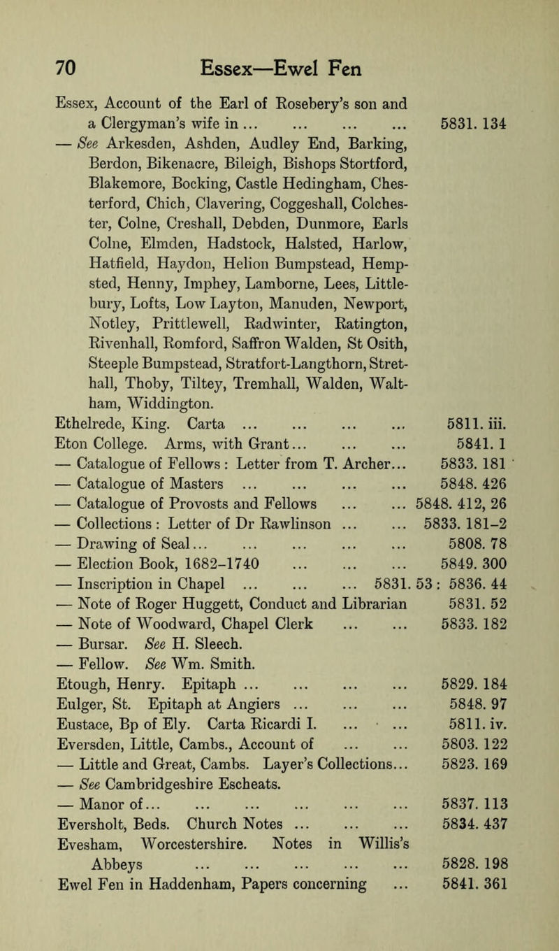 Essex, Account of the Earl of Rosebery’s son and a Clergyman’s wife in ... — See Arkesden, Ashden, Audley End, Barking, Berdon, Bikenacre, Bileigh, Bishops Stortford, Blakemore, Bocking, Castle Hedingham, Ches- terford, Chich, Clavering, Coggeshall, Colches- ter, Colne, Creshall, Debden, Dunmore, Earls Colne, Elmden, Hadstock, Halsted, Harlow, Hatfield, Haydon, Helion Bumpstead, Hemp- sted, Henny, Imphey, Lamborne, Lees, Little- bury. Lofts, Low Layton, Manuden, Newport, Notley, Prittlewell, Radwinter, Ratington, Rivenhall, Romford, Saffron Walden, StOsith, Steeple Bumpstead, Stratfort-Langthorn, Stret- hall, Thoby, Tiltey, Tremhall, Walden, Walt- ham, Widdington. Ethelrede, King. Carta ... Eton College. Arms, with Grant... — Catalogue of Fellows : Letter from T. Archer — Catalogue of Masters — Catalogue of Provosts and Fellows — Collections : Letter of Dr Rawlinson ... — Drawing of Seal... — Election Book, 1682-1740 — Inscription in Chapel ... ... ... 5831 — Note of Roger Huggett, Conduct and Librarian — Note of Woodward, Chapel Clerk — Bursar. See H. Sleech. — Fellow. See Wm. Smith. Etough, Henry. Epitaph ... Eulger, St. Epitaph at Angiers ... Eustace, Bp of Ely. Carta Ricardi I. Eversden, Little, Cambs., Account of — Little and Great, Cambs. Layer’s Collections.. — See Cambridgeshire Escheats. — Manor of... Eversholt, Beds. Church Notes Evesham, Worcestershire. Notes in Willis’s Abbeys Ewel Fen in Haddenham, Papers concerning 5831. 134 5811. iii. 5841. 1 5833.181 5848. 426 5848. 412, 26 5833. 181-2 5808. 78 5849. 300 53: 5836.44 5831. 52 5833. 182 5829. 184 5848. 97 5811. iv. 5803. 122 5823. 169 5837. 113 5834. 437 5828. 198 5841. 361
