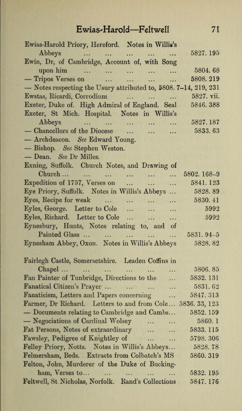 Ewias-Harold Priory, Hereford. Notes in Willis’s Abbeys ... ... ... ... ... 5827. 195 Ewiii, Dr, of Cambridge, Account of, with Song upon him ... ... ... ... ... 5804.68 — Tripos Verses on ... ... ... ... 5808.219 — Notes I’especting the Usury attributed to, 5808. 7-14, 219, 231 Ewstas, Ricardi, Corrodium ... ... ... 5827. vii. Exeter, Duke of. High Admiral of England. Seal 5846. 388 Exeter, St Mich. Hospital. Notes in Willis’s Abbeys 5827.187 — Chancellors of the Diocese ... ... ... 5833.63 — Archdeacon. See Edward Young. — Bishop. See Stephen Weston. — Dean. See Dr Milles. Exning, Suffolk. Church Notes, and Drawing of Church 5802. 168-9 Expedition of 1757, Verses on ... ... ... 5841. 123 Eye Priory, Suffolk. Notes in Willis’s Abbeys ... 5828. 89 Eyes, Recipe for weak ... ... ... ... 5830.41 Eyles, George. Letter to Cole ... ... ... 5992 Eyles, Richard. Letter to Cole ... ... ... 5992 Eynesbury, Hunts, Notes relating to, and of Painted Glass ... ... ... ... ... 5831. 94-5 Eynesham Abbey, Oxon. Notes in Willis’s Abbeys 5828. 82 Fairlegh Castle, Somersetshire. Leaden Coffins in Chapel ... Fan Painter of Tunbridge, Directions to the Fanatical Citizen’s Prayer ... Fanaticism, Letters and Papers concerning Farmer, Dr Richard. Letters to and from Cole... — Documents relating to Cambiidge and Cambs... — Negociations of Cardinal Wolsey Fat Persons, Notes of extraordinary Fawsley, Pedigree of Knightley of Felley Priory, Notts. Notes in Willis’s Abbeys... Felmersham, Beds. Extracts from Colbatch’s MS Felton, John, Murderer of the Duke of Bucking- ham, Verses to... Feltwell, St Nicholas, Norfolk. Rand’s Collections 5806. 85 5832. 131 5831. 62 5847. 313 5836. 33, 123 5852. 159 5860. 1 5833. 115 5798. 306 5828. 78 5860. 319 5832. 195 5847. 176