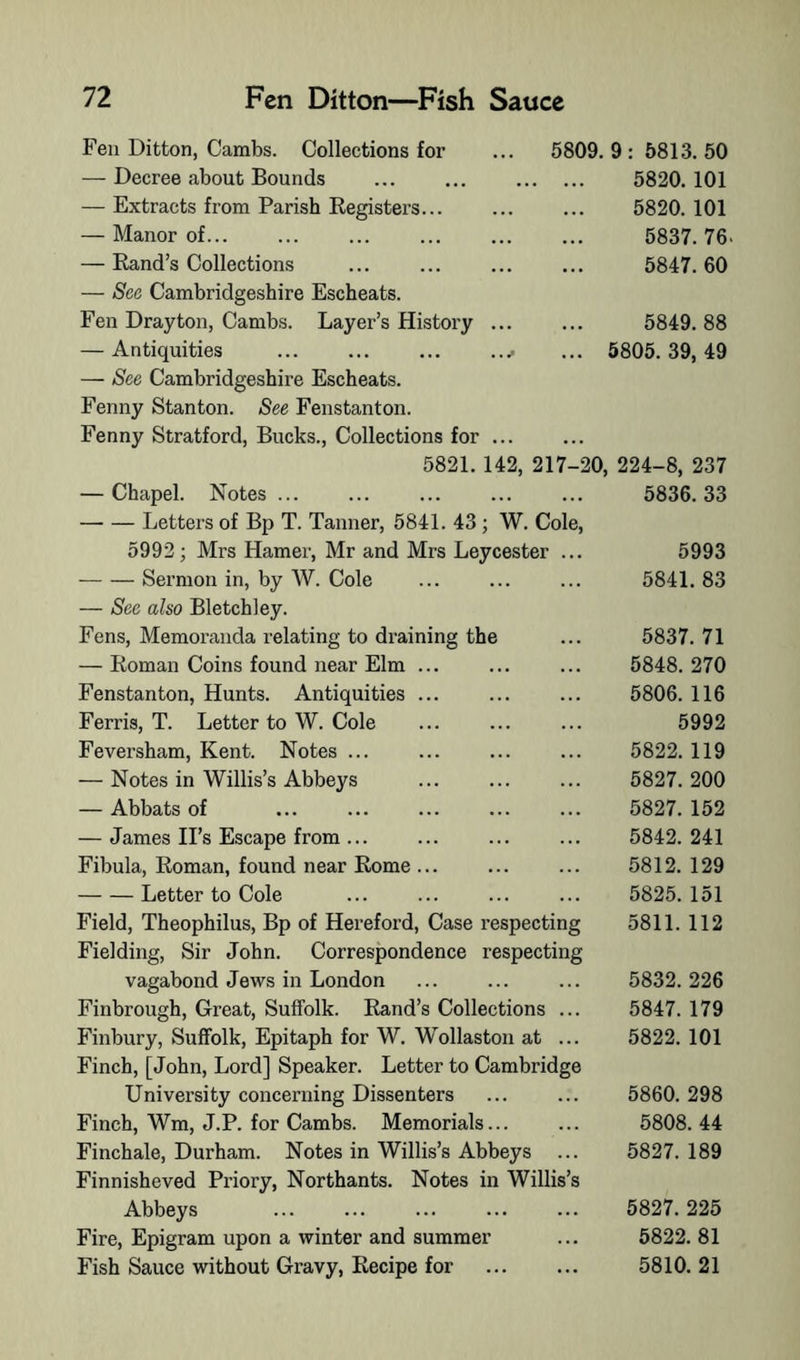 5809. 9 : 5813. 50 5820. 101 5820. 101 5837.76. 5847.60 5849.88 ... 5805.39,49 Fen Ditton, Cambs. Collections for — Decree about Bounds — Extracts from Parish Registers... — Manor of... — Rand’s Collections — Sec Cambridgeshire Escheats. Fen Drayton, Cambs. Layer’s History — Antiquities — See Cambridgeshire Escheats. Fenny Stanton. See Fenstanton. Fenny Stratford, Bucks., Collections for ... 5821. 142, 217-20, 224-8, 237 — Chapel. Notes ... ... ... ... ... 5836.33 Letters of Bp T. Tanner, 5841. 43 ; W. Cole, 5992; Mrs Hamer, Mr and Mrs Leycester Sermon in, by W. Cole — See also Bletchley. Fens, Memoranda relating to draining the — Roman Coins found near Elm .. Fenstanton, Hunts. Antiquities .. Ferris, T. Letter to W. Cole Feversham, Kent. Notes ... — Notes in Willis’s Abbeys — Abbats of — James IPs Escape from ... Fibula, Roman, found near Rome .. Letter to Cole Field, Theophilus, Bp of Hereford, Case respecting Fielding, Sir John. Correspondence respecting vagabond Jews in London Finbrough, Great, Suffolk. Rand’s Collections ... Finbury, Suffolk, Epitaph for W. Wollaston at ... Finch, [John, Lord] Speaker. Letter to Cambridge University concerning Dissenters Finch, Wm, J.P. for Cambs. Memorials Finchale, Durham. Notes in Willis’s Abbeys ... Finnisheved Priory, Northants. Notes in Willis’s Abbeys ... ... ... Fire, Epigram upon a winter and summer Fish Sauce without Gravy, Recipe for 5993 5841. 83 5837. 71 5848. 270 5806. 116 5992 5822. 119 5827. 200 5827. 152 5842. 241 5812. 129 5825. 151 5811.112 5832. 226 5847. 179 5822. 101 5860. 298 5808. 44 5827. 189 5827. 225 5822. 81 5810. 21