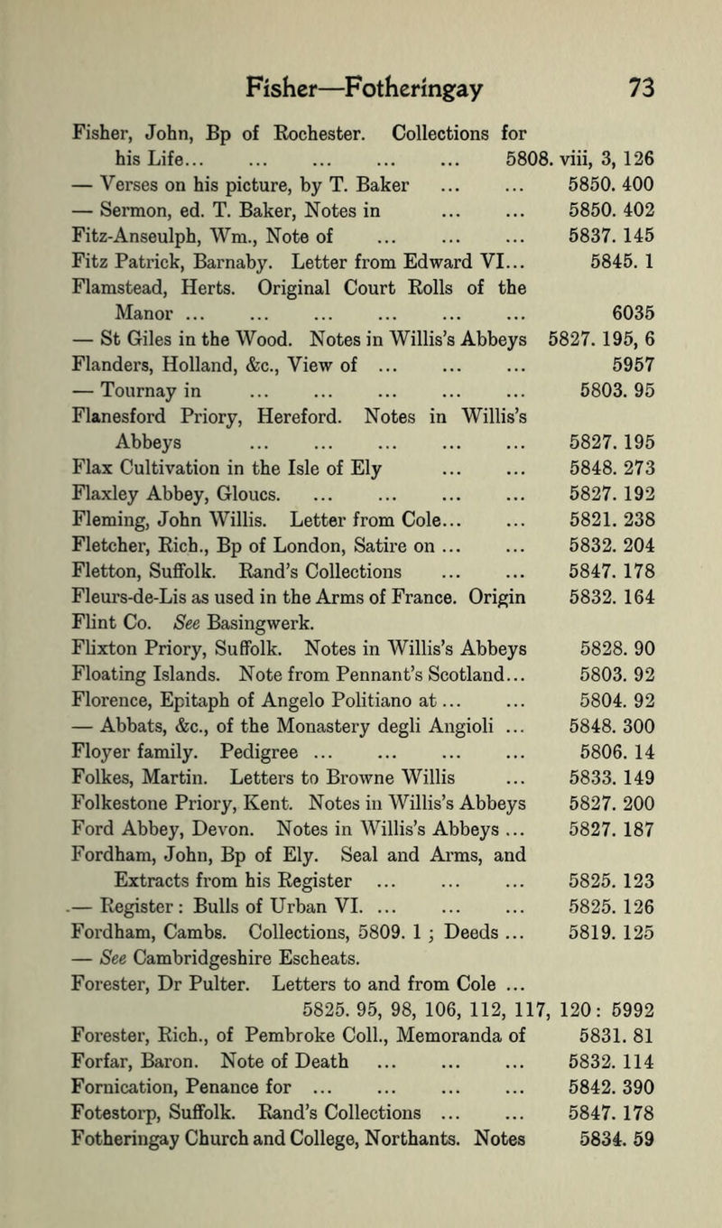 Fisher, John, Bp of Rochester, his Life... Collections for 5808. viii, 3, 126 — Verses on his picture, by T. Baker ... ... 5850.400 — Sermon, ed. T. Baker, Notes in ... ... 5850. 402 Fitz-Anseulph, Wm., Note of ... ... ... 5837. 145 Fitz Patrick, Barnaby. Letter from Edward VI... 5845. 1 Flamstead, Herts. Original Court Rolls of the Manor ... ... ... ... ... ... 6035 — St Giles in the Wood. Notes in Willis’s Abbeys 5827.195, 6 Flanders, Holland, &c.. View of ... ... ... 5957 — Tournay in ... ... ... ... ... 5803.95 Flanesford Priory, Hereford. Notes in Willis’s Abbeys ... ... ... ... ... 5827. 195 Flax Cultivation in the Isle of Ely ... ... 5848. 273 Flaxley Abbey, Gloucs. ... ... 5827.192 Fleming, John Willis. Letter from Cole... ... 5821.238 Fletcher, Rich., Bp of London, Satire on ... ... 5832. 204 Fletton, Suffolk. Rand’s Collections ... ... 5847. 178 Fleurs-de-Lis as used in the Arms of France. Origin 5832. 164 Flint Co. See Basingwerk. Flixton Priory, Suffolk. Notes in Willis’s Abbeys 5828. 90 Floating Islands. Note from Pennant’s Scotland... 5803. 92 Florence, Epitaph of Angelo Politiano at... ... 5804. 92 — Abbats, &c., of the Monastery degli Angioli ... 5848. 300 Floyer family. Pedigree ... ... ... ... 5806.14 Folkes, Martin. Letters to Browne Willis ... 5833. 149 Folkestone Priory, Kent. Notes in Willis’s Abbeys 5827. 200 Ford Abbey, Devon. Notes in Willis’s Abbeys ... 5827. 187 Fordham, John, Bp of Ely. Seal and Ai’ms, and Extracts from his Register ... ... ... 5825.123 .— Register : Bulls of Urban VI. ... ... ... 5825.126 Fordham, Cambs. Collections, 5809. 1 ; Deeds ... 5819. 125 — See Cambridgeshire Escheats. Forester, Dr Pulter. Letters to and from Cole ... 5825. 95, 98, 106, 112, 117, 120: 5992 Forester, Rich., of Pembroke Coll., Memoranda of 5831. 81 Forfar, Baron. Note of Death ... ... ... 5832. 114 Fornication, Penance for ... ... ... ... 5842.390 Fotestorp, Suffolk. Rand’s Collections ... ... 5847. 178 Fotheringay Church and College, Northants. Notes 5834. 59