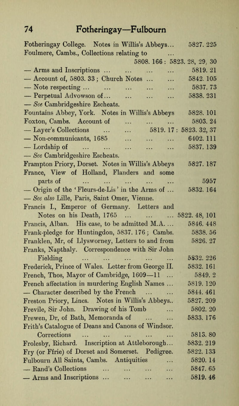 Fotheringay College. Notes in Willis’s Abbeys... 5827. 225 Foulmere, Cambs., Collections relating to 5808. 166 : 5823. 28, 29, 30 — Arms and Inscriptions ... ... ... ... 5819. 21 — Account of, 5803. 33; Church Notes ... ... 5842.105 — Note respecting ... ... ... ... ... 5837. 73 — Perpetual Advowson of... ... ... ... 5838.231 — See Cambridgeshire Escheats. Fountains Abbey, York. Notes in Willis’s Abbeys 5828. 101 Foxton, Cambs. Account of ... ... ... 5803.24 — Layer’s Collections ... ... 5819.17: 5823.32,37 — Non-communicants, 1685 ... ... ... 6402.111 — Lordship of ... ... ... ... ... 5837.139 — See Cambridgeshire Escheats. Frampton Priory, Dorset. Notes in Willis’s Abbeys 5827. 187 France, View of Holland, Flanders and some parts of ... ... ... ... ... 5957 — Origin of the ‘Fleurs-de-Lis’ in the Arms of ... 5832. 164 — See also Lille, Paris, Saint Omer, Vienne. Francis L, Emperor of Germany. Letters and Notes on his Death, 1765 ... ... ... 5822. 48, 101 Francis, Alban. His case, to be admitted M.A. ... 5846. 448 Frank-pledge for Huntingdon, 5837. 176; Cambs. 5838. 56 Franklen, Mr, of Llysworney, Letters to and from 5826. 27 Franks, Napthaly. Correspondence with Sir John Fielding 5832. 226 Frederick, Prince of Wales. Letter from George H. 5832. 161 French, Thos, Mayor of Cambridge, 1609—11 ... 5849. 2 French affectation in murdering English Names ... 5819. 120 — Character described by the French ... ... 5844.461 Freston Priory, Lines. Notes in Willis’s Abbeys.. 5827. 209 Frevile, Sir John. Drawing of his Tomb ... 5802. 20 Frewen, Dr, of Bath, Memoranda of ... ... 5833. 176 Frith’s Catalogue of Deans and Canons of Windsor. Corrections ... ... ... ... ... 5813. 80 Frolesby, Eichard. Inscription at Attleborough... 5832.219 Fry (or Ffrie) of Dorset and Somerset. Pedigree. 5822. 133 Fulbourn All Saints, Cambs. Antiquities ... 5820. 14 — Rand’s Collections ... ... ... ... 5847.65 — Arms and Inscriptions 5819. 46