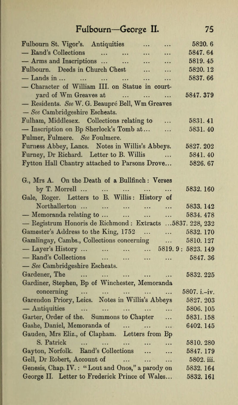 Fulbourn St. Vigor’s. Antiquities 5820. 6 — Rand’s Collections ... ... ... ... 5847.64 — Arms and Inscriptions ... ... ... ... 5819.45 Fulbourn. Deeds in Church Chest ... ... 5820. 12 — Lands in ... ... ... ... ... ... 5837.66 — Character of William III. on Statue in court- yard of Wm Greaves at ... ... ... 5847.379 — Residents. See W. G. Beaupre Bell, Wm Greaves — See Cambridgeshire Escheats. Fulham, Middlesex. Collections relating to ... 5831.41 — Inscription on Bp Sherlock’s Tomb at... ... 5831.40 Fulmer, Fulmere. See Foulmere. Furness Abbey, Lancs. Notes in Willis’s Abbeys. 5827. 202 Furney, Dr Richard. Letter to B. Willis ... 5841. 40 Fytton Hall Chantry attached to Parsons Drove... 5826. 67 G., Mrs A. On the Death of a Bullfinch : Verses by T. Morrell ... ... ... ... ... 5832. 160 Gale, Roger. Letters to B. Willis: History of Northallerton ... ... ... ... ... 5833. 142 — Memoranda relating to ... ... ... ... 5834.478 — Registi’um Honoris de Richmond : Extracts ...5837. 228, 232 Gamester’s Address to the King, 1752 ... ... 5832. 170 Gamlingay, Cambs., Collections concerning ... 5810. 127 — Layer’s History ... ... ... ... 5819.9: 5823.149 — Rand’s Collections ... ... ... ... 5847.36 — See Cambridgeshire Escheats. Gardener, The ... ... ... ... ... 5832.225 Gardiner, Stephen, Bp of Winchester, Memoranda concerning ... ... ... ... ... 5807. i.-iv. Garendon Priory, Leics. Notes in Willis’s Abbeys 5827. 203 — Antiquities ... ... ... ... ... 5806.105 Garter, Order of the. Summons to Chapter ... 5831. 158 Gashe, Daniel, Memoranda of ... ... ... 6402. 145 Gauden, Mrs Eliz., of Clapham. Letters from Bp S. Patrick ... ... ... ... ... 5810. 280 Gayton, Norfolk. Rand’s Collections ... ... 5847. 179 Gell, Dr Robert, Account of ... ... ... 5802. in. Genesis, Chap. IV.: “Lout and Onos,” a parody on 5832. 164 George H. Letter to Frederick Prince of Wales... 5832. 161