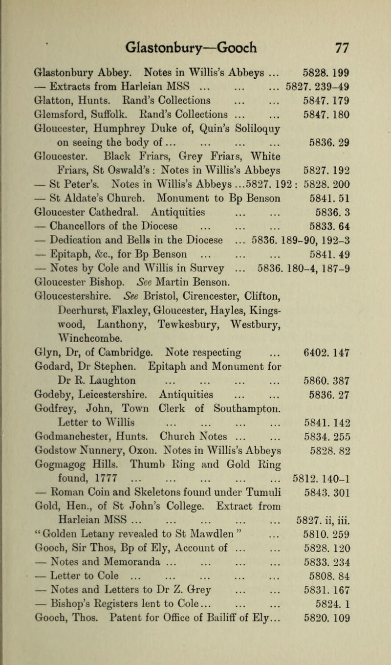 Glastonbury Abbey. Notes in Willis’s Abbeys ... 5828. 199 — Extracts from Harleian MSS ... ... ... 5827.239-49 Glatton, Hunts. Rand’s Collections 5847. 179 Glemsford, Suffolk. Rand’s Collections ... ... 5847. 180 Gloucester, Humphrey Duke of, Quin’s Soliloquy on seeing the body of ... ... ... ... 5836. 29 Gloucester. Black Friars, Grey Friars, White Friars, St Oswald’s : Notes in Willis’s Abbeys 5827. 192 — St Peter’s. Notes in Willis’s Abbeys ...5827. 192 : 5828. 200 — St Aldate’s Church. Monument to Bp Benson 5841. 51 Gloucester Cathedral. Antiquities ... ... 5836. 3 — Chancellors of the Diocese ... ... ... 5833.64 — Dedication and Bells in the Diocese ... 5836. 189-90, 192-3 — Epitaph, &c., for Bp Benson ... ... ... 5841.49 — Notes by Cole and AVillis in Survey ... 5836. 180-4, 187-9 Gloucester Bishop. See Martin Benson. Gloucestershire. See Bristol, Cirencester, Clifton, Deerhurst, Flaxley, Gloucester, Hayles, Kings- wood, Lanthony, Tewkesbury, Westbury, Winchcombe. Glyn, Dr, of Cambridge. Note respecting Godard, Dr Stephen. Epitaph and Monument for Dr R. Laughton Godeby, Leicestershire. Antiquities Godfrey, John, Town Clerk of Southampton. Letter to Willis Godmanchester, Hunts. Church Notes ... Godstow Nunnery, Oxon. Notes in Willis’s Abbeys Goginagog Hills. Thumb Ring and Gold Ring found, 1777 — Roman Coin and Skeletons found under Tumuli Gold, Hen., of St John’s College. Extract from Harleian MSS ... “Golden Letany revealed to St Mawdlen ” Gooch, Sir Thos, Bp of Ely, Account of ... — Notes and Memoranda ... — Letter to Cole ... — Notes and Letters to Dr Z. Grey — Bishop’s Registers lent to Cole... Gooch, Thos. Patent for Office of Bailiff of Ely... 6402. 147 5860. 387 5836. 27 5841. 142 5834. 255 5828. 82 5812. 140-1 5843. 301 5827. ii, iii. 5810. 259 5828. 120 5833. 234 5808. 84 5831. 167 5824. 1 5820. 109