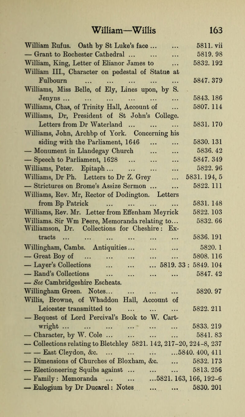 William Rufus. Oath by St Luke’s face ... ... 6811. vii — Grant to Rochester Cathedral ... ... ... 5819.98 William, King, Letter of Elianor James to ... 5832. 192 William III., Character on pedestal of Statue at Fulbourn ... ... ... ... ... 5847.379 Williams, Miss Belle, of Ely, Lines upon, by S. Jenyns ... ... ... ... ... ... 5843. 186 Williams, Chas, of Trinity Hall, Account of ... 5807. 114 Williams, Dr, President of St John’s College. Letters from Dr Waterland ... ... ... 5831. 170 Williams, John, Archbp of York. Concerning his siding with the Parliament, 1646 ... ... 5830.131 — Monument in Llandegay Church ... ... 5836. 42 — Speech to Parliament, 1628 ... ... ... 5847. 349 Williams, Peter. Epitaph... ... ... ... 5822.96 Williams, Dr Ph. Letters to Dr Z. Grey ... 5831. 194, 5 — Strictures on Brome’s Assize Sermon ... ... 5822. Ill Williams, Rev. Mr, Rector of Dodington. Letters from Bp Patrick ... ... ... ... 5831. 148 Williams, Rev. Mr. Letter from Efifenham Meyrick 5822. 103 Williams. Sir Wm Peere, Memoranda relating to... 5832. 66 Williamson, Dr. Collections for Cheshire: Ex- tracts ... ... ... ... ... ... 5836. 191 Willingham, Cambs. Antiquities... ... ... 5820.1 — Great Boy of ... ... ... ... ... 5808.116 — Layer’s Collections ... 5819. 33 : 5849. 104 — Rand’s Collections ... ... 5847.42 — See Cambridgeshire Escheats. Willingham Green. Notes... ... ... ... 5820.97 Willis, Browne, of Whaddon Hall, Account of Leicester transmitted to ... ... ... 5822.211 — Bequest of Lord Percival’s Book to W. Cart- wright ... ... ... ... ... ... 5833. 219 — Character, by W. Cole ... ... ... ... 5841. 83 — Collections relating to Bletchley 5821. 142, 217-20, 224-8, 237 East Cleydon, &c. ... ... ... ...5840.400,411 — Dimensions of Churches of Bloxham, &c. ... 5832. 173 — Electioneering Squibs against ... ... ... 5813. 256 — Family : Memoranda 5821. 163, 166, 192-6 — Eulogium by Dr Ducarel: Notes 5830. 201