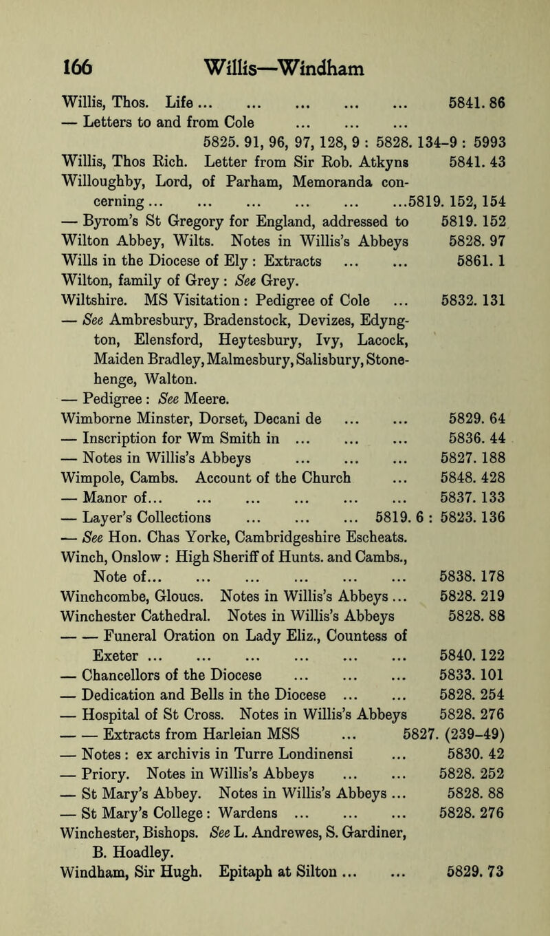 Willis, Thos. Life 6841. 86 — Letters to and from Cole 5825. 91, 96, 97,128, 9 : 5828. 134-9 : 5993 Willis, Thos Rich. Letter from Sir Rob. Atkyns 5841. 43 Willoughby, Lord, of Parham, Memoranda con- cerning 5819. 152, 154 — Byrom’s St Gregory for England, addressed to 5819. 152 Wilton Abbey, Wilts. Notes in Willis’s Abbeys 5828. 97 Wills in the Diocese of Ely : Extracts 5861. 1 Wilton, family of Grey : See Grey. Wiltshire. MS Visitation: Pedigree of Cole ... 5832.131 — See Ambresbury, Bradenstock, Devizes, Edyng- ton, Elensford, Heytesbury, Ivy, Lacock, Maiden Bradley, Malmesbury, Salisbury, Stone- henge, Walton. — Pedigree : See Meere. Wimborne Minster, Dorset, Decani de ... ... 5829. 64 — Inscription for Wm Smith in ... 5836.44 — Notes in Willis’s Abbeys 5827. 188 Wimpole, Cambs. Account of the Church ... 5848. 428 — Manor of... ... ... ... ... ... 5837.133 — Layer’s Collections 5819. 6 : 5823.136 — See Hon. Chas Yorke, Cambridgeshire Escheats. Winch, Onslow: High SherifiF of Hunts, and Cambs., Note of 5838.178 Winchcombe, Gloucs. Notes in Willis’s Abbeys ... 5828. 219 Winchester Cathedral. Notes in Willis’s Abbeys 5828. 88 Funeral Oration on Lady Eliz., Countess of Exeter ... ... 5840.122 — Chancellors of the Diocese 5833. 101 — Dedication and Bells in the Diocese ... ... 6828.254 — Hospital of St Cross. Notes in Willis’s Abbeys 5828. 276 Extracts from Harleian MSS ... 5827. (239-49) — Notes : ex archivis in Turre Londinensi ... 5830. 42 — Priory. Notes in Willis’s Abbeys ... ... 5828. 252 — St Mary’s Abbey. Notes in Willis’s Abbeys ... 5828. 88 — St Mary’s College : Wardens 5828. 276 Winchester, Bishops. See L. Andrewes, S. Gardiner, B. Hoadley. Windham, Sir Hugh. Epitaph at Silton 5829. 73