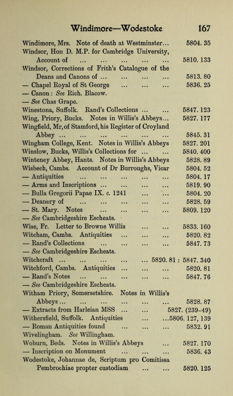 c. 1241 Windimore, Mrs. Note of death at Westminster... Windsor, Hon D. M.P. for Cambridge University, Account of ... ... ... Windsor, Corrections of Frith’s Catalogue of the Deans and Canons of ... — Chapel Eoyal of St George ... — Canon : See Rich. Blacow. — See Chas Grape. Winestona, Suffolk. Rand’s Collections ... Wing, Priory, Bucks. Notes in Willis’s Abbeys... Wingfield, Mr, of Stamford, his Register of Croyland Abbey Wingham College, Kent. Notes in Willis’s Abbeys Winslow, Bucks, Willis’s Collections for ... Winteney Abbey, Hants. Notes in Willis’s Abbeys Wisbech, Cambs. Account of Dr Burroughs, Vicar — Antiquities — Arms and Inscriptions . — Bulla Gregorii Papae IX — Deanery of — St. Mary. Notes — See Cambridgeshire Escheats. Wise, Fr. Letter to Browne Willis Witcham, Cambs. Antiquities — Rand’s Collections — See Cambridgeshire Escheats. Witchcraft ... ... Witchford, Cambs. Antiquities .. — Rand’s Notes — See Cambridgeshire Escheats. Witham Priory, Somersetshire Abbeys... — Extracts from Harleian MSS . Withersfield, Suffolk. Antiquities — Roman Antiquities found Wivelingham. See Willingham. Woburn, Beds. Notes in Willis’s Abbeys — Inscription on Monument Wodestoke, Johannae de, Scriptum pro Comitissa Pembrochiae propter custodiam 6820 81 Notes in Willis’s 5804. 35 5810.133 5813. 80 5836. 25 5847. 123 5827. 177 5845. 31 5827. 201 5840. 400 5828. 89 5804. 52 5804. 17 5819. 90 5804. 20 5828. 59 5809. 120 5833. 160 5820. 82 5847. 73 5847. 340 5820. 81 5847. 76 5828.87 5827. (239-49) ...5806. 127, 139 5832.91 5827. 170 5836. 43 5820. 125