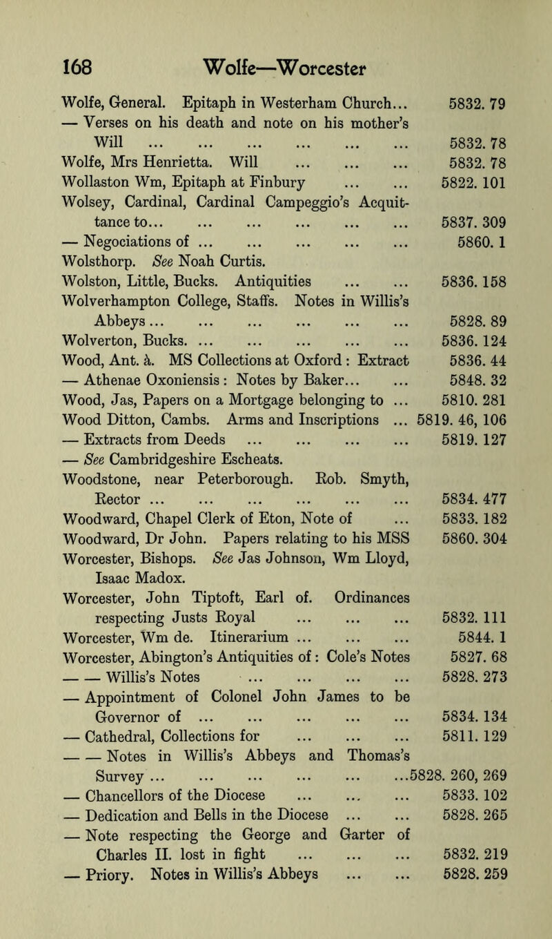 Wolfe, General. Epitaph in Westerham Church... 5832.79 — Verses on his death and note on his mother’s Will Wolfe, Mrs Henrietta. Will Wollaston Wm, Epitaph at Finbury Wolsey, Cardinal, Cardinal Campeggio’s Acquit tanceto... — Negociations of ... Wolsthorp. See Noah Curtis. Wolston, Little, Bucks. Antiquities Wolverhampton College, Staffs. Notes in Willis’s Abbeys... Wolverton, Bucks Wood, Ant. L MS Collections at Oxford ; Extract — Athenae Oxoniensis : Notes by Baker... Wood, Jas, Papers on a Mortgage belonging to Wood Ditton, Cambs. Arms and Inscriptions — Extracts from Deeds — See Cambridgeshire Escheats. Woodstone, near Peterborough. Bob. Smyth, Eector ... ... Woodward, Chapel Clerk of Eton, Note of Woodward, Dr John. Papers relating to his MSS Worcester, Bishops. See Jas Johnson, Wm Lloyd, Isaac Madox. Worcester, John Tiptoft, Earl of. Ordinances respecting Justs Royal Worcester, Wm de. Itinerarium ... Worcester, Abington’s Antiquities of: Cole’s Notes Willis’s Notes — Appointment of Colonel John James to be Governor of ... — Cathedral, Collections for Notes in Willis’s Abbeys and Thomas’s Survey ... ... ... ... ... ...5828. 260, 269 — Chancellors of the Diocese ... ... ... 5833. 102 — Dedication and Bells in the Diocese 5828. 265 — Note respecting the George and Garter of Charles II. lost in fight 5832. 219 — Priory. Notes in Willis’s Abbeys 5828. 259 5832. 78 5832. 78 5822. 101 5837. 309 5860.1 5836.158 5828. 89 5836.124 5836. 44 5848. 32 5810. 281 5819. 46, 106 5819. 127 5834. 477 5833.182 5860. 304 5832. Ill 5844. 1 5827. 68 5828. 273 5834.134 5811. 129