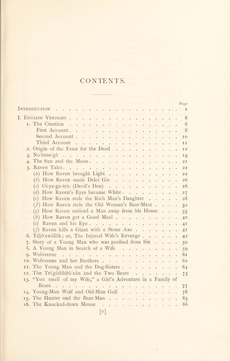 CONTENTS. Page Introduction i I. English Versions 8 1. The Creation 8 First Account 8 Second Account lo Third Account ii 2. Origin of the Feast for the Dead 12 3. No'unne'gu 19 4. The Sun and the Moon 21 5. Raven Tales 22 {a) How Raven brought Fight 22 [b) How Raven made Deloi Gis 26 (c) Gi-ye-gu-tric (Devil’s Den) 26 {d) How Raven’s Eyes became White 27 (<?) How Raven stole the Rich Man’s Daughter 28 (/) How Raven stole the Old Woman’s Bear-Meat . . . . 32 {g) How Raven enticed a Man away from his Home . . .35 {/i) How Raven got a Good Meal 40 (/) Raven and his Eye 41 (y) Raven kills a Giant with a Stone Axe 41 6. Tdjb'xwullik; or, The Injured Wife’s Revenge 42 7. Story of a Young Man who was purified from Sin .... 50 8. A Young Man in Search of a Wife 59 ' 9. Wolverene 61 10. Wolverene and her Brothers 62 11. The Young Man and the Dog-Sisters 64 12. The Tri'gudihltu'xun and the Two Bears 73 13. “You smell of my Wife,” a Girl’s Adventure in a Family of Bears 77 14. Young-Man Wolf and Old-Man Gull 78 15. The Hunter and the Bear-Man 83 16. The Knocked-down Mouse 86 [v]