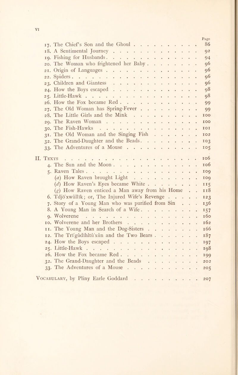 VI Page 17. The Chiefs Son and the Ghoul 86 18. A Sentimental Journey 92 19. Fishing for Husbands 94 20. The Woman who frightened her Baby 96 21. Origin of Languages 96 22. Spiders 96 23. Children and Giantess 96 24. How the Boys escaped 98 25. Little-Hawk 98 26. How the Fox became Red 99 27. The Old Woman has Spring-Fever 99 28. The Little Girls and the Mink 100 29. The Raven Woman 100 30. The Fish-Hawks loi 31. The Old Woman and the Singing Fish 102 32. The Grand-Daughter and the Beads 103 33. The Adventures of a Mouse 105 H. Texts 106 4. The Sun and the Moon 106 5. Raven Tales 109 {a) How Raven brought Light 109 [d) How Raven’s Eyes became White 115 {g) How Raven enticed a Man away from his Home . . 118 6. Tdjd'xwullik; or, The Injured Wife’s Revenge 123 7. Story of a Young Man who was purified from Sin . . . 136 8. A Young Man in Search of a Wife 157 9. Wolverene 160 10. Wolverene and her Brothers 162 11. The Young Man and the Dog-Sisters 166 12. The Tri'gudihltu xun and the Two Bears 187 24. How the Boys escaped 197 25. Little-Hawk 198 26. How the Fox became Red 199 32. The Grand-Daughter and the Beads 202 33. The Adventures of a Mouse 205 Vocabulary, by Pliny Earle Goddard 207