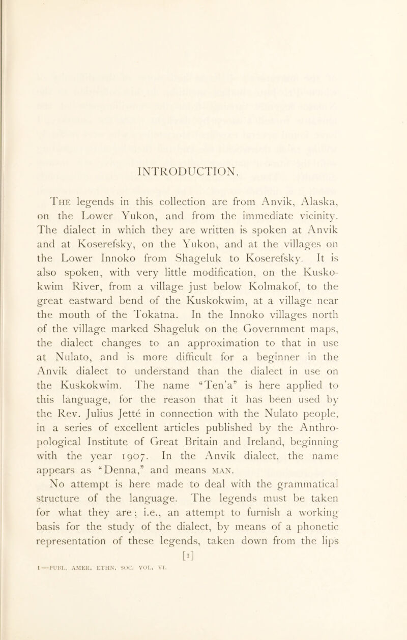 INTRODUCTION. I'liE legends in this collection are from x'\nvik, Alaska, on the Lower Yukon, and from the immediate vicinity. The dialect in which they are written is spoken at Anvik and at Koserefskv, on the Yukon, and at the villaoes on the Lower Innoko from Shageluk to Koserefsky. It is also spoken, with very little modification, on the Kusko- kwim River, from a village just below Kolmakof, to the great eastward bend of the Kuskokwim, at a village near the mouth of the Tokatna. In the Innoko villages north of the village marked Shageluk on the Government maps, the dialect changes to an approximation to that in use at Nulato, and is more difficult for a beorinner in the Anvik dialect to understand than the dialect in use on the Kuskokwim. The name “Ten’a” is here applied to this lan^uaofe, for the reason that it has been used bv the Rev. Julius Jette in connection with the Nulato people, in a series of excellent articles published by the Anthro- jmlogical Institute of Great Britain and Ireland, beginning with the year 1907. In the Anvik dialect, the name appears as “Denna,” and means man. No attempt is here made to deal with the grammatical structure of the lano-uagfe. The leofends must be taken for what they are; i.e., an attempt to furnish a working basis for the study of the dialect, by means of a phonetic representation of these legends, taken down from the lips [fl