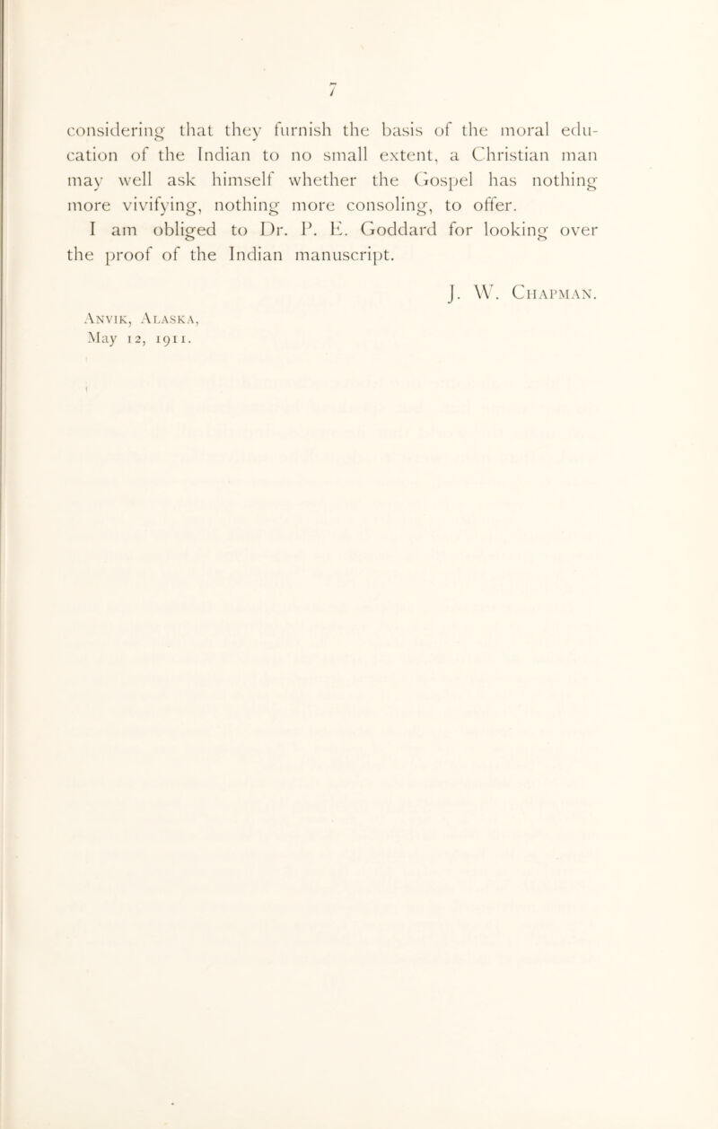 / considerino' that they furnish the basis of the moral edu- o cation of the Indian to no small extent, a Christian man may well ask himself whether the fyospel has nothing more vivifying, nothing more consoling, to offer. I am obliged to Dr. P. K. Goddard for lookino^ over o o the proof of the Indian manuscript. J. \\k Chapman. Anvik, Alask.\,