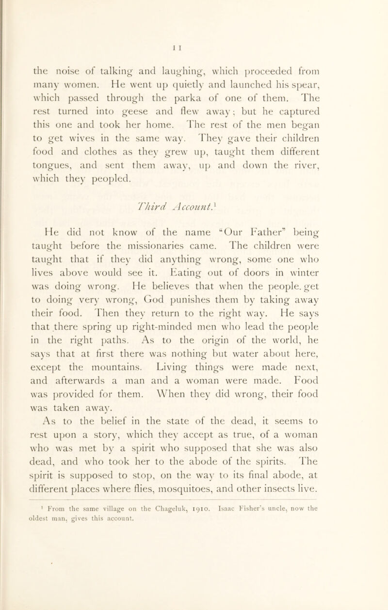 the noise of talking and laughings which ])roceeded from many women. He went up (juietly and launched his spear, which passed through the parka of one of them. The rest turned into geese and flew away; but he captured this one and took her home. Fhe rest of the men be^'an to ^et wives in the same wav. khev i^ave their children food and clothes as they grew up, taught them different tongues, and sent them away, up and down the river, which they peopled. 77/ ird 1 cco ii n t. ^ He did not know of the name “Our Father” bein^ taim-ht before the missionaries came. The children \vere o taught that if they did anything wrong, some one who lives above would see it. Eating out of doors in winter was doing wrong. He believes that when the people, get to doing very wrong, God punishes them by taking away their food. Fhen they return to the right way. He says that there spring up right-minded men who lead the peojjle in the right paths. As to the origin of the world, he savs that at first there was nothinor but water about here, exce]:)t the mountains. Living things were made next, and afterwards a man and a woman were made. F'ood was provided for them. When they did wrong, their food was taken awav. As to the belief in the state of the dead, it seems to rest upon a story, which they accept as true, of a woman who was met by a spirit who supposed that she was also dead, and who took her to the abode of the spirits. The spirit is supposed to stop, on the wa)^ to its final abode, at different places where flies, mosquitoes, and other insects live. ' From the same village on the Chageluk, 1910. Isaac Fisher’s uncle, now the oldest man, gives this account.