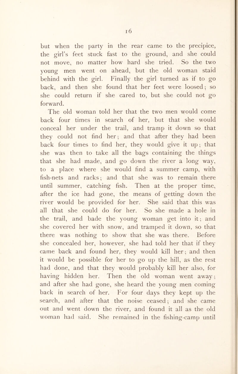 but when the party in the rear came to the precipice, the orirl’s feet stuck fast to the o^round, and she could not move, no matter how hard she tried. So the two young men went on ahead, but the old woman staid behind with the girl. Finally the girl turned as if to go back, and then she found that her feet were loosed; so she could return if she cared to, but she could not go forward. The old woman told her that the two men would come back four times in search of her, but that she would conceal her under the trail, and tramp it down so that they could not find her • and that after they had been back four times to find her, they would give it up; that she was then to take all the bags containing the things that she had made, and go down the river a long way, to a place where she would find a summer camp, with fish-nets and racks; and that she was to remain there until summer, catching fish. Then at the proper time, after the ice had gone, the means of getting down the river would be provided for her. She said that this was all that she could do for her. So she made a hole in the trail, and bade the young woman get into it; and she covered her with snow, and tramped it down, so that there was nothing to show that she was there. Before she concealed her, however, she had told her that if they came back and found her, they would kill her; and then it would be possible for her to go up the hill, as the rest had done, and that they would probably kill her also, for having hidden her. Then the old woman went away; and after she had gone, she heard the young men coming back in search of her. For four days they kept up the search, and after that the noise ceased; and she came out and went down the river, and found it all as the old woman had said. She remained in the fishing-camp until