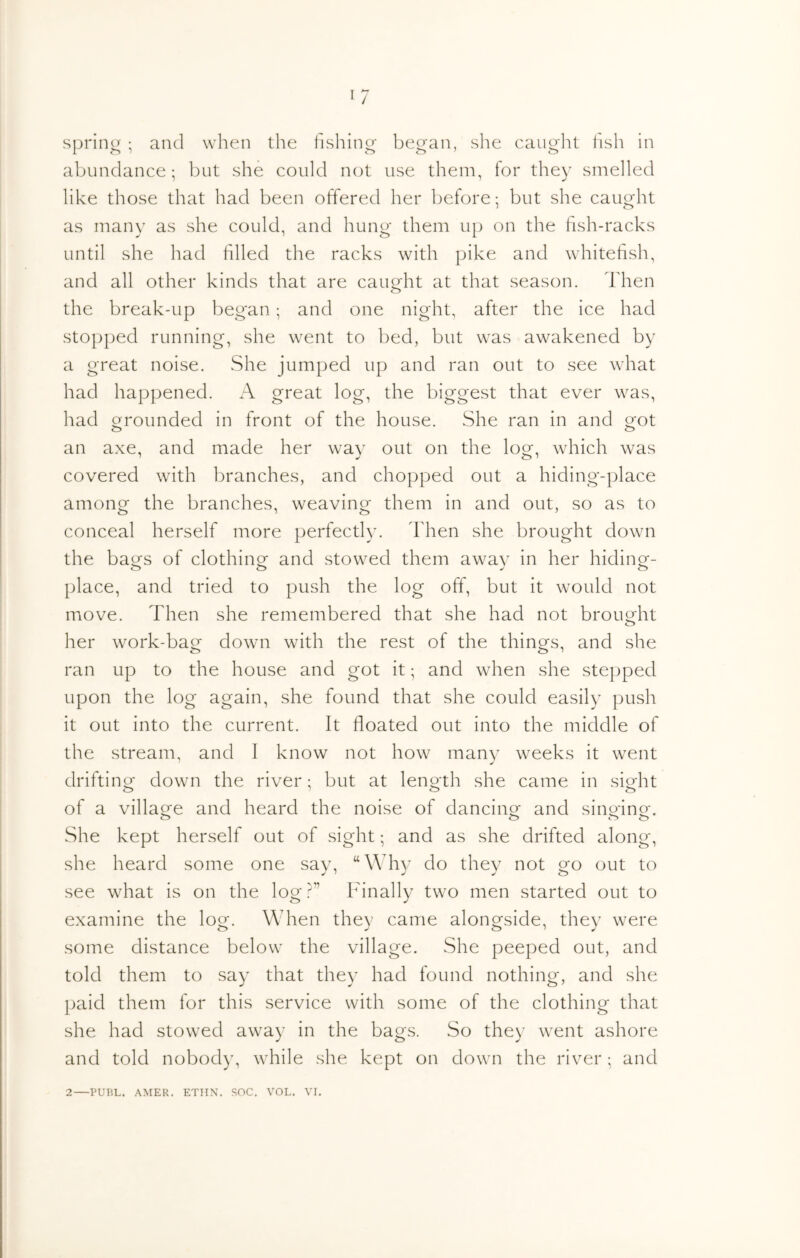 spring ; and when the fishino- began, slie cauglit t'lsh in abundance ; l)ut she could not use them, for they smelled like those that had been offered her before: but she caught as many as she could, and hung them up on the fish-racks until she had filled the racks with pike and whitefish, and all other kinds that are caught at that season. Then the break-up began; and one night, after the ice had stopped running, she went to bed, but was awakened by a great noise. vShe jumped up and ran out to see what had happened. A great log, the biggest that ever was, had grounded in front of the house. She ran in and got an axe, and made her way out on the log, which was covered with branches, and chopped out a hiding-place among the branches, weaving them in and out, so as to conceal herself more perfectly. Then she brought down the bags of clothing and stowed them away in her hiding- |)lace, and tried to push the log off, but it would not move. Then she remembered that she had not brought her work-bag down with the rest of the things, and she ran up to the house and got it; and when she stepped upon the log again, she found that she could easily push it out into the current. It floated out into the middle of the stream, and I know not how many weeks it went drifting down the river; but at length she came in sight of a village and heard the noise of dancing and singing. She kept herself out of sight; and as she drifted along, she heard some one say, “Why do they not go out to see what is on the log r” Finally two men started out to examine the log. When they came alongside, they were some distance below the village. She peeped out, and told them to say that they had found nothing, and she ]xiid them for this service with some of the clothing that she had stowed away in the bags. So they went ashore and told nobody, while she kept on down the river ; and 2 PURL. AMER. ETIIN. SOC. VOL. VI.