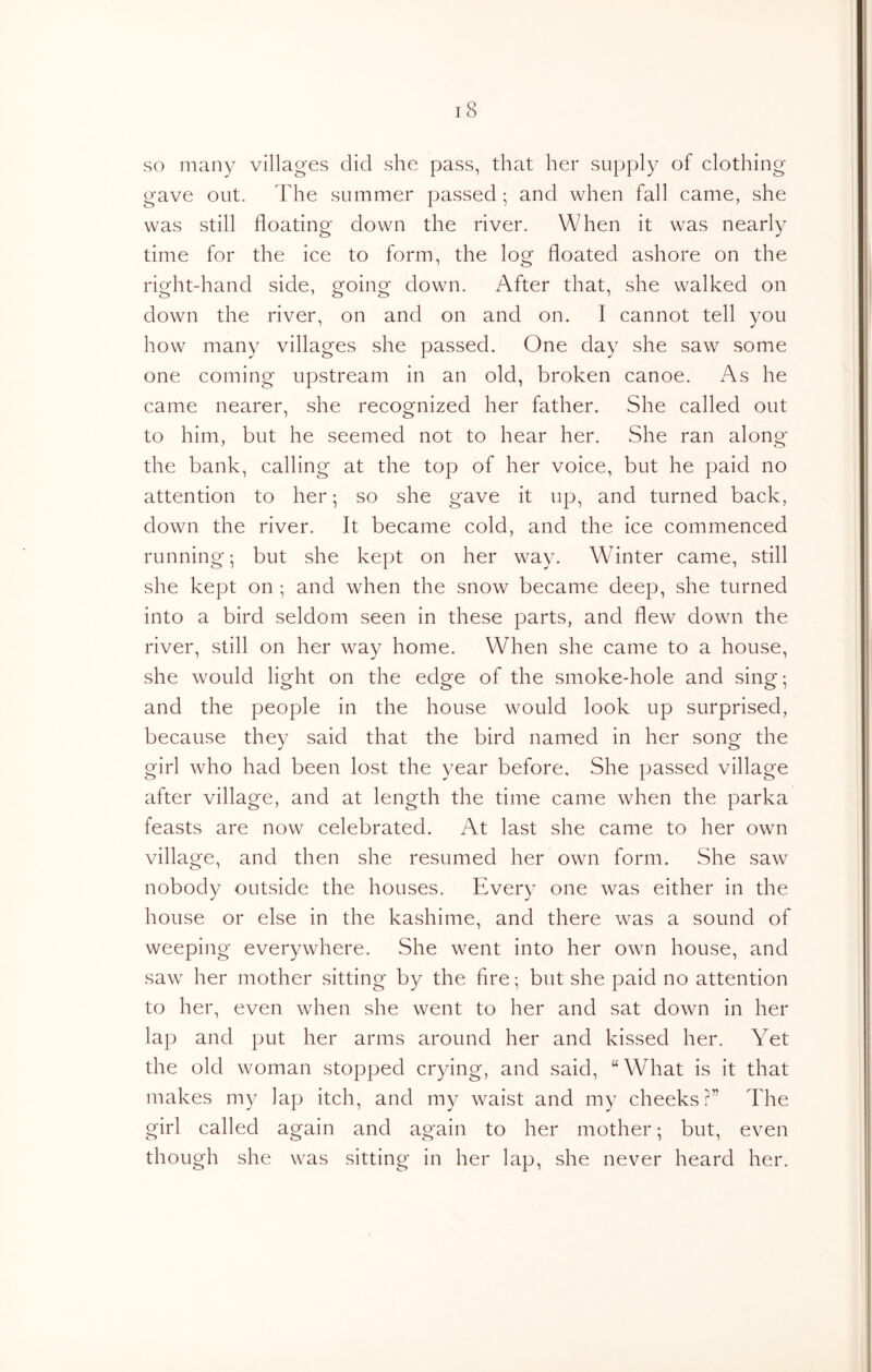 so many villages did she pass, that her supply of clothing gave out. The summer passed *, and when fall came, she was still floating down the river. When it was nearly time for the ice to form, the log floated ashore on the right-hand side, going down. After that, she walked on down the river, on and on and on. I cannot tell you how many villages she passed. One day she saw some one coming upstream in an old, broken canoe. As he came nearer, she recognized her father. She called out to him, but he seemed not to hear her. She ran along the bank, calling at the top of her voice, but he paid no attention to her; so she gave it up, and turned back, down the river. It became cold, and the ice commenced running; but she kept on her way. Winter came, still she kept on ; and when the snow became deep, she turned into a bird seldom seen in these parts, and flew down the river, still on her way home. When she came to a house, she would light on the edge of the smoke-hole and sing; and the people in the house would look up surprised, because they said that the bird named in her song the girl who had been lost the year before. She passed village after village, and at length the time came when the parka feasts are now celebrated. At last she came to her own village, and then she resumed her own form. She saw nobody outside the houses. Every one was either in the house or else in the kashime, and there was a sound of weeping everywhere. She went into her own house, and saw her mother sitting by the fire; but she paid no attention to her, even when she went to her and sat down in her lap and put her arms around her and kissed her. Yet the old woman stopped crying, and said, “What is it that makes my lap itch, and my waist and my cheeks?” The girl called again and again to her mother; but, even though she was sitting in her lap, she never heard her.