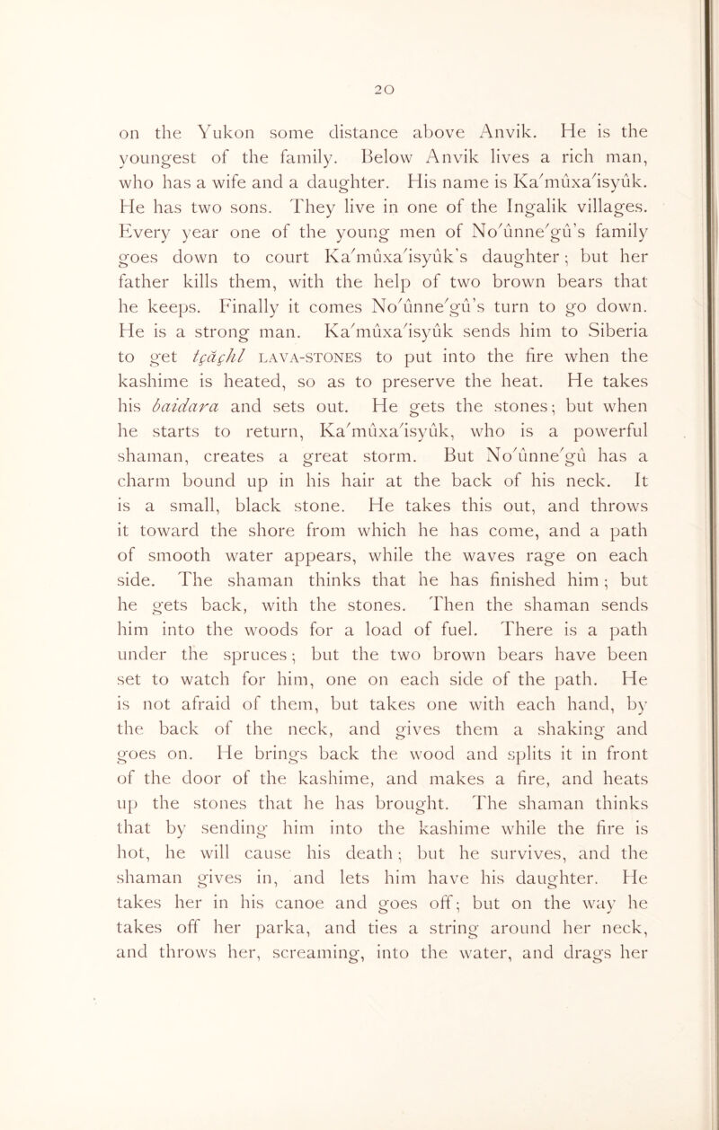 on the Yukon some distance above Anvik. He is the youngest of the family. Below Anvik lives a rich man, who has a wife and a daughter. His name is Ka^muxadsyuk. He has two sons. They live in one of the Ingalik villages. Every year one of the young men of NoAnne^gu’s family goes down to court KaAiuxadsyuk’s daughter; but her father kills them, with the help of two brown bears that he keeps. Finally it comes NoAnneAu’s turn to go down. He is a strong man. Kadiiuxadsyuk sends him to Siberia to get tgdghl lava-stones to put into the fire when the kashime is heated, so as to preserve the heat. He takes his baidara and sets out. He gets the stones • but when he starts to return, Ka^muxadsyuk, who is a powerful shaman, creates a great storm. But NoAinneAu has a charm bound up in his hair at the back of his neck. It is a small, black stone. He takes this out, and throws it toward the shore from which he has come, and a path of smooth water appears, while the waves rage on each side. The shaman thinks that he has finished him; but he gets back, with the stones. Then the shaman sends him into the woods for a load of fuel. There is a path under the spruces; but the two brown bears have been set to watch for him, one on each side of the path. He is not afraid of them, but takes one with each hand, by the back of the neck, and gives them a shaking and goes on. He brings back the wood and splits it in front of the door of the kashime, and makes a fire, and heats up the stones that he has brought. The shaman thinks that by sending him into the kashime while the fire is hot, he will cause his death; but he survives, and the shaman gives in, and lets him have his daughter. He takes her in his canoe and goes off; but on the way he takes off her parka, and ties a string around her neck, and throws her, screaming, into the water, and drags her