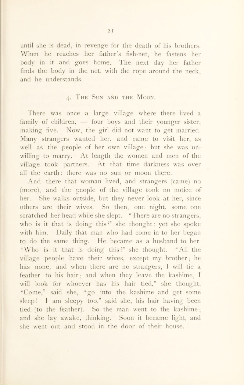 Wlien he reaches her father's fish-net, he fastens her body in it and goes home. The next day her father finds the body in the net, with tlie rope around the neck, and he understands. 4. Tiir: Sun and the Moon. There was once a larc^e villao^e where there lived a family of children, — four boys and their younger sister, makinor five. Now, the g'irl did not want to ^et married. Many strangers wanted her, and came to visit her, as well as the people of her own village ; but she was un- willing to marry. At length the women and men of the village took partners. At that time darkness was over all the earth; there was no sun or moon there. And there that woman lived, and strangers (came) no (more), and the people of the village took no notice of her. She walks outside, but they never look at her, since others are their wives. So then, one night, some one scratched her head while she slept. “There are no strangers, who is it that is doing this?” she thought; yet she spoke with him. Daily that man who had come in to her began to do the same thincr. He became as a husband to her. o “Who is it that is doingr this?” she thouo-ht. “All the village people have their wives, except my brother; he has none, and when there are no strangers, I will tie a feather to his hair; and when they leave the kashime, I will look for whoever has his hair tied,” she thought. “Come,” said she, “o^o into the kashime and o-et some sleep! I am sleejjy too,” said she, his hair having been tied (to the feather). So the man went to the kashime; and she lay awake, thinking. Soon it became light, and she went out and stood in the door of their house.