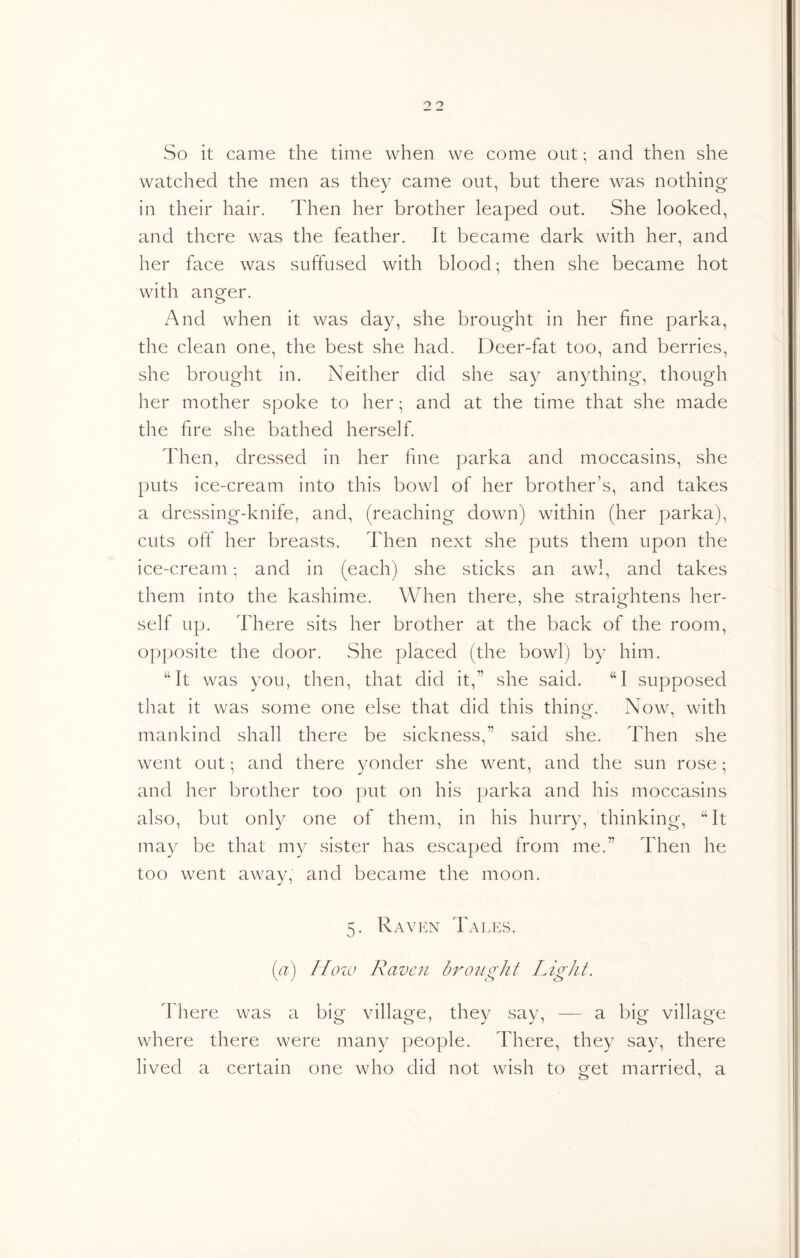 So it came the time when we come out; and then she watched the men as they came out, but there was nothing in their hair. Then her brother leaped out. She looked, and there was the feather. It became dark with her, and her face was suffused with blood • then she became hot with anger. And when it was day, she brought in her fine parka, the clean one, the best she had. Deer-fat too, and berries, she brought in. Neither did she say anything*, though her mother spoke to her; and at the time that she made the fire she bathed herself. Then, dressed in her fine parka and moccasins, she puts ice-cream into this bowl of her brother’s, and takes a dressing-knife, and, (reaching down) within (her parka), cuts off her breasts. Then next she puts them upon the ice-cream; and in (each) she sticks an awl, and takes them into the kashime. When there, she straightens her- self up. There sits her brother at the back of the room, opposite the door. She placed (the bowl) by him. “It was you, then, that did it,” she said. “I supposed that it was some one else that did this thing. Now, with mankind shall there be sickness,” said she. Then she went out; and there yonder she went, and the sun rose; and her brother too put on his parka and his moccasins also, but only one of them, in his hurry, thinking, “It may be that my sister has escaped from me.” Then he too went away, and became the moon. 5. Raven Tales. (a) /[cm> Raven bnnio'Jit lAgJit. There was a big village, they say, — a big village where there were many people. There, they say, there lived a certain one who did not wish to get married, a