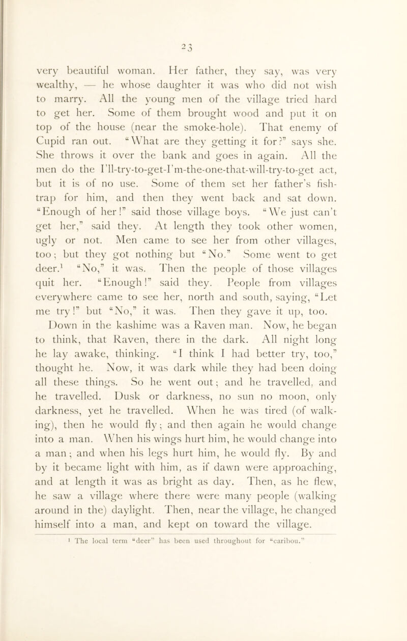 very beautiful woman. Her father, they say, was very wealthy, — he whose daughter it was who did not wish to marry. All the young men of the village tried hard to get her. Some of them brought wood and put it on top of the house (near the smoke-hole). That enemy of Cupid ran out. “ What are they getting it for ?” says she. She throws it over the bank and ofoes in a^ain. All the men do the I’ll-try-to-get-rm-the-one-that-will-try-to-get act, but it is of no use. Some of them set her father’s fish- trap for him, and then they went back and sat down. “Enough of her!” said those village boys. “We just can’t get her,” said they. At length they took other women, ugly or not. Men came to see her from other villages, too; but they got nothing but “No.” Some went to get deer.^ “No,” it was. Then the people of those villages quit her. “Enough!” said they. People from villages everywhere came to see her, north and south, saying, “Let me try!” but “No,” it was. Then they gave it up, too. Down in the kashime was a Raven man. Now, he began to think, that Raven, there in the dark. All night long he lay awake, thinking. “I think I had better tr^q too,” thought he. Now, it was dark while they had been doing all these things. So he went out; and he travelled, and he travelled. Dusk or darkness, no sun no moon, only darkness, yet he travelled. When he was tired (of walk- ing), then he would fly ; and then again he would change into a man. When his winors hurt him, he would change into a man ; and when his legs hurt him, he would fly. By and by it became light with him, as if dawn were approaching, and at length it was as bright as day. Then, as he flew, he saw a village where there were many people (walking around in the) daylight. Then, near the village, he changed himself into a man, and kept on toward the village. The local term “deer” has been used throughout for “caribou.”