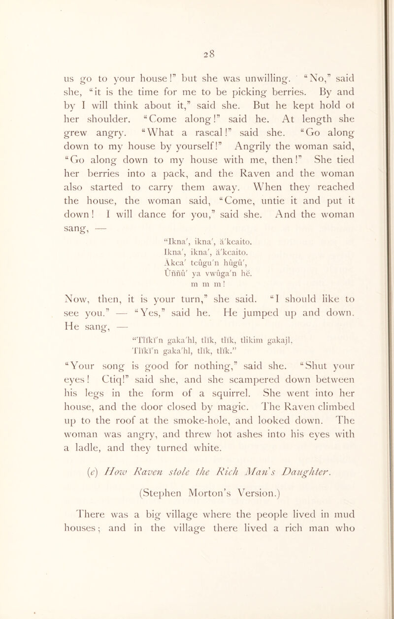 US go to your house!” but she was unwilling. “No,” said she, “it is the time for me to be picking berries. By and by I will think about it,” said she. But he kept hold ot her shoulder. “Come along!” said he. At length she grew angry. “What a rascal!” said she. “Go along down to my house by yourself!” Angrily the woman said, “Go along down to my house with me, then!” She tied her berries into a pack, and the Raven and the woman also started to carry them away. When they reached the house, the woman said, “Come, untie it and put it down ! I will dance for you,” said she. And the woman sang, — “Ikna', ikna', a'kcaito. Ikna', ikna', a'kcaito. Akca' tciigu'n hiigu', UfiniV ya vwiiga'n he. m m m! Now, then, it is your turn,” she said. “I should like to see you.” — “Yes,” said he. He jumped up and down. He sang, — “Tliki'n gaka'hl, tlik, tlik, tlikim gakajl, Tliki'n gaka'hl, tlik, tlik.” “Your song is good for nothing,” said she. “Shut your eyes ! Ctiq!” said she, and she scampered down between his legs in the form of a squirrel. She went into her house, and the door closed by magic. The Raven climbed up to the roof at the smoke-hole, and looked down. The woman was angry, and threw hot ashes into his eyes with a ladle, and they turned white. (e) Hoiv Raven stole the Rich h/ans Daughter. (Stephen Morton’s Version.) There was a big village where the people lived in mud houses; and in the village there lived a rich man who