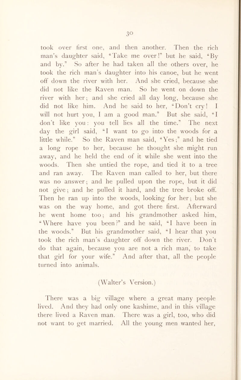 took over first one, and then another. Then the rich man’s daughter said, “Take me over!” but he said, “By and by.” So after he had taken all the others over, he took the rich man’s daughter into his canoe, but he went off down the river with her. And she cried, because she did not like the Raven man. So he went on down the river with her; and she cried all day long, because she did not like him. And he said to her, “Don’t cry! I will not hurt you, I am a good man.” But she said, “I don’t like you : you tell lies all the time.” The next day the girl said, “I want to go into the woods for a little while.” So the Raven man said, “Yes;” and he tied a long rope to her, because he thought she might run away, and he held the end of it while she went into the woods. Then she untied the rope, and tied it to a tree and ran away. The Raven man called to her, but there was no answer; and he pulled upon the rope, but it did not give; and he pulled it hard, and the tree broke off. Then he ran up into the woods, looking for her; but she was on the way home, and got there first. Afterward he went home too; and his grandmother asked him, “Where have you been?” and he said, “I have been in the woods.” But his grandmother said, “I hear that you took the rich man’s dauofhter off down the river. Don’t do that again, because you are not a rich man,' to take that girl for your wife.” And after that, all the people turned into animals. (Walter’s Version.) There was a big village where a great many people lived. And they had only one kashime, and in this village there lived a Raven man. There was a girl, too, who did not want to get married. All the young men wanted her.