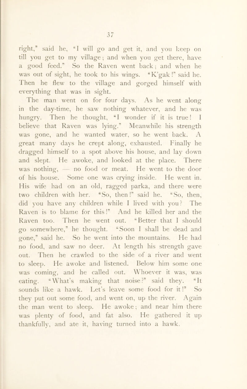 right,” said lie, “I will go and get it, and \'Ou l:eep on till ) ’ou get to my village • and when you get there, have a good feed.” So the Raven went back; and when he was out of sight, he took to his wings. “K’gak!” said he. Then he flew to the villao-e and o^or^ed himself with evervthinof that was in sig^ht. The man went on for four davs. As he went alongf in the day-time, he saw nothing whatever, and he was hung'rv. Then he thouoTt, “I wonder if it is true! I believe that Raven was lying.” Meanwhile his strength was gone, and he wanted water, so he went back. A great many days he crept along, exhausted. Pdnally he dragged himself to a spot above his house, and lay down and slept. He awoke, and looked at the place. There was nothinor, — no food or meat. He went to the door of his house. Some one was crying inside. He went in. His wife had on an old, ragged parka, and there were two children with her. “So, then!” said he. “So, then, did you have any children while I lived with you ? The Raven is to blame for this !” And he killed her and the Raven too. Then he went out. “Better that I should eo somewhere,” he thouo-ht. “Soon I shall be dead and O JO o'one,” said he. So he went into the mountains. He had no food, and saw no deer. x-\t length his strength gave out. llien he crawled to the side of a river and went to sleep. He awoke and listened. Below him some one was coming, and he called out. Whoever it was, was eating. “What’s making that noise?” said they. “It sounds like a hawk. Let’s leave some food for it!” So they put out some food, and went on, up the river. Again the man went to sleep. He awoke; and near him there was plenty of food, and fat also. He gathered it up thankfully, and ate it, having turned into a hawk.