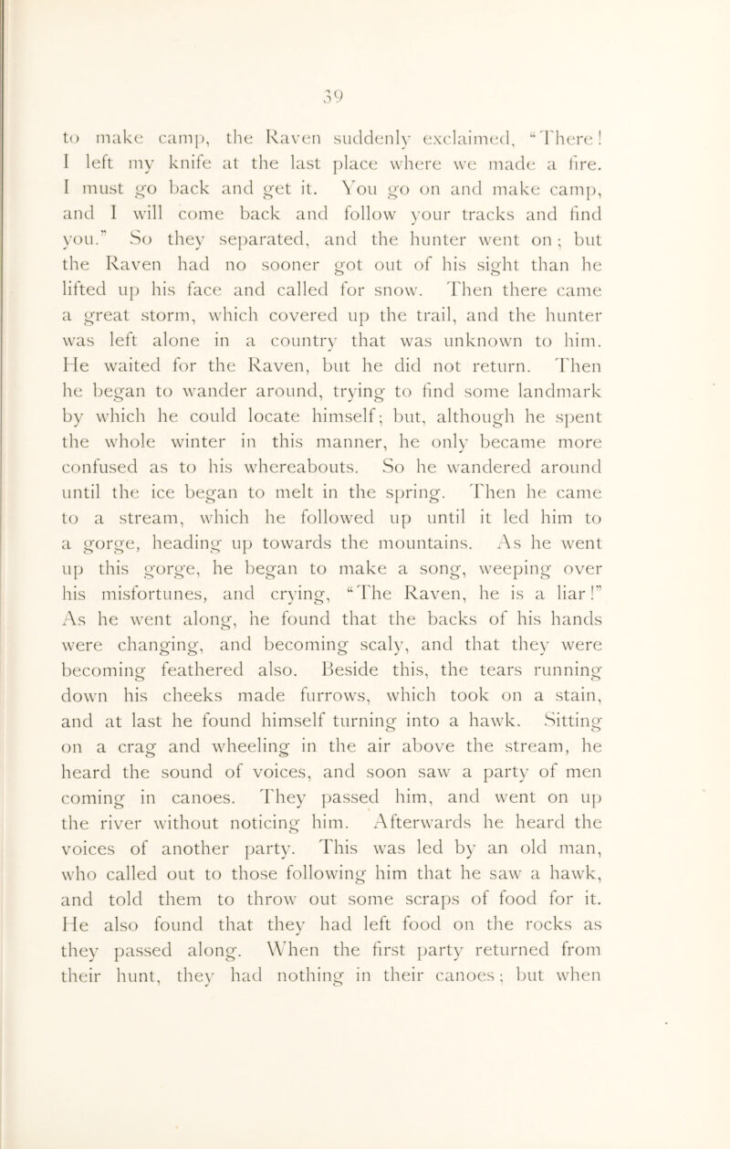 U) make camp, the Raven suddenly exclaimed, '‘ddiere! I left my knife at the last place where we made a fire. I must go back and get it. You go on and make camp, and I will come back and follow your tracks and find you.” So they separated, and the hunter went on; but the Raven had no sooner i{ot out of his sio-ht than he lifted up his face and called for snow, d'hen there came a great storm, which covered up the trail, and the hunter was left alone in a country that was unknown to him. He waited for the Raven, but he did not return. Then he began to wander around, trying to find some landmark by which he could locate himself; but, although he spent the whole winter in this manner, he only became more confused as to his whereabouts. So he wandered around until the ice began to melt in the spring. Then he came to a stream, which he followed up until it led him to a gorge, heading up towards the mountains. As he went up this gorge, he began to make a song, weeping over his misfortunes, and crying, “The Raven, he is a liar!” As he went along, he found that the backs of his hands were changing, and becoming scaly, and that they were becoming feathered also. Beside this, the tears running down his cheeks made furrows, which took on a stain, and at last he found himself turninor into a hawk. Sittinof o o on a craof and wheelinof in the air above the stream, he heard the sound of voices, and soon saw a party of men coming in canoes, d'hey passed him, and went on up the river without noticing him. Afterwards he heard the voices of another party. This was led by an old man, who called out to those following him that he saw a hawk, and told them to throw out some scraps of food for it. Me also found that they had left food on tlie rocks as they passed along. When the first ])arty returned from their hunt, they had nothing in their canoes; but when