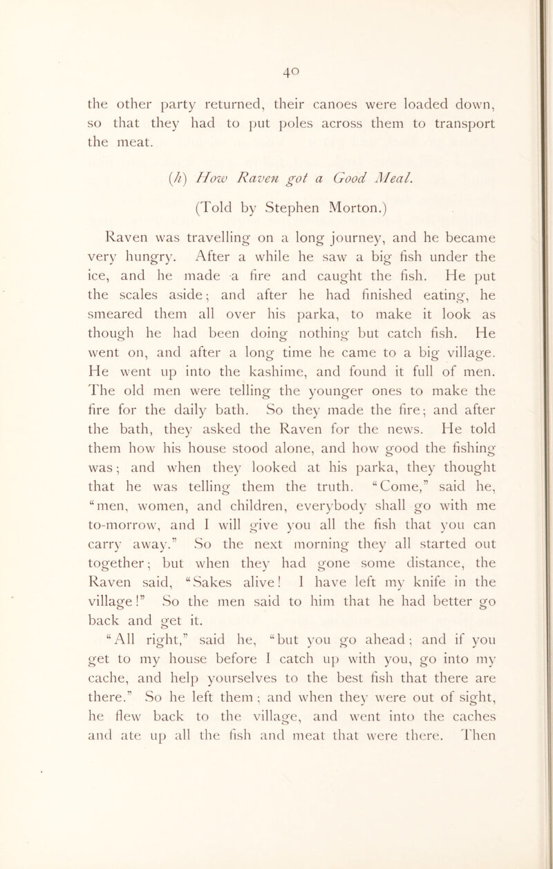 the other party returned, their canoes were loaded down, so that they had to put poles across them to transport the meat. (//) How Raven got a Good Meal. (Told by Stephen Morton.) Raven was travelling on a long journey, and he became very hungry. After a while he saw a big fish under the ice, and he made a fire and caught the fish. He put the scales aside ^ and after he had finished eating, he smeared them all over his parka, to make it look as thouo'h he had been doinor nothino- but catch fish. He o o o went on, and after a longf time he came to a bio- villao^e. He went up into the kashime, and found it full of men. The old men were telling the younger ones to make the fire for the daily bath. So they made the fire; and after the bath, they asked the Raven for the news. He told them how his house stood alone, and how good the fishing was; and when they looked at his parka, they thought that he was telling them the truth. “Come,” said he, “men, women, and children, everybody shall go with me to-morrow, and I will give you all the fish that you can carry away.” So the next morning they all started out together; but when they had gone some distance, the Raven said, “Sakes alive! I have left my knife in the village!” So the men said to him that he had better go back and get it. “All right,” said he, “but you go ahead; and if you get to my house before I catch up with you, go into my cache, and help yourselves to the best fish that there are there.” So he left them ; and when they were out of sight, he fiew back to the village, and went into the caches and ate up all the fish and meat that were there. Then