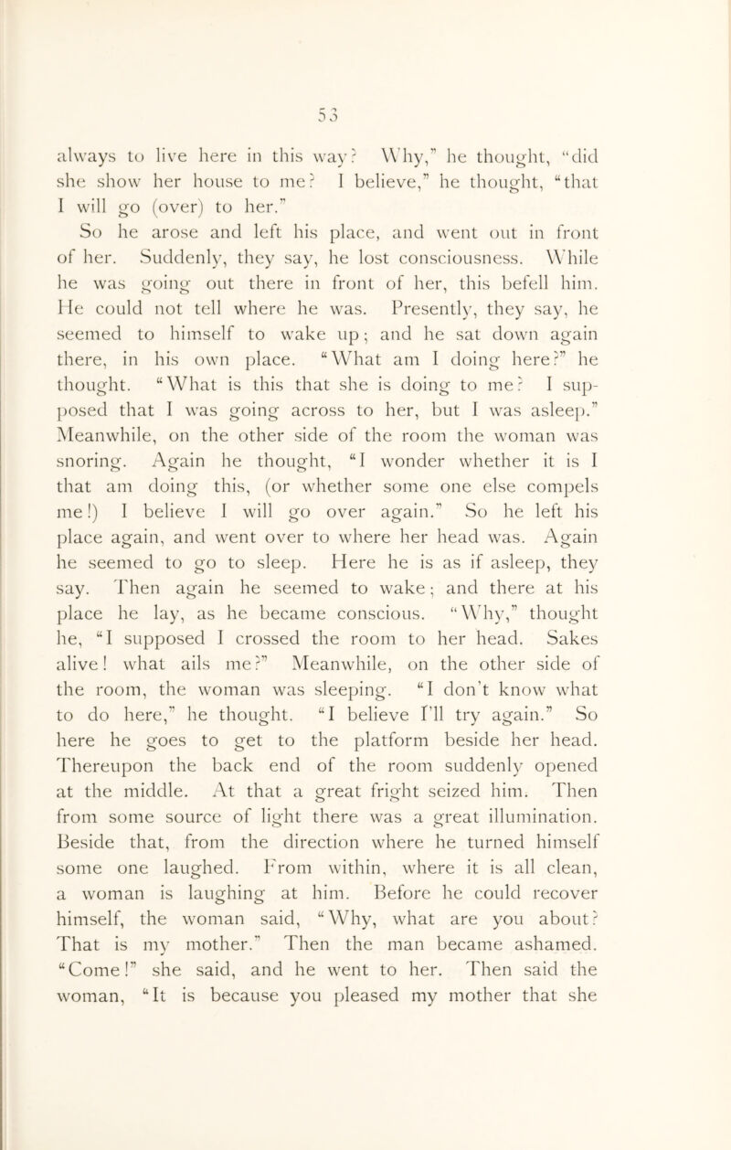 always to live here in this way? Why,” he thought, “did she show her house to me? I believe” he thought, “that I will go (over) to her.” So he arose and left his place, and went out in front of lier. Suddenly, they say, he lost consciousness. While he was going out there in front of her, this befell him. He could not tell where he was. Presently, they say, he seemed to himself to wake up; and he sat down again there, in his own place. “What am I doing here?” he thought. “What is this that she is doing to me? I sup- ])Osed that I was going across to her, but I was asleep.” Meanwhile, on the other side of the room the woman was snoring. Again he thought, “I wonder whether it is I that am doing this, (or whether some one else compels me!) I believe I will go over again.” So he left his place again, and went over to where her head was. Again he seemed to go to sleep. Here he is as if asleep, they say. Then again he seemed to wake; and there at his place he lay, as he became conscious. “Why,” thought he, “I supposed I crossed the room to her head. Sakes alive! what ails me?” Meanwhile, on the other side of the room, the woman was sleeping. “I don’t know what to do here,” he thought. “I believe I’ll try again.” So here he goes to get to the platform beside her head. Thereupon the back end of the room suddenly opened at the middle. At that a great fright seized him. Then from some source of light there was a great illumination. Beside that, from the direction where he turned himself some one laughed. Prom within, where it is all clean, a woman is laughing at him. Before he could recover himself, the woman said, “Why, what are you about? That is my mother.” Then the man became ashamed. “Come!” she said, and he went to her. Then said the woman, “It is because you pleased my mother that she