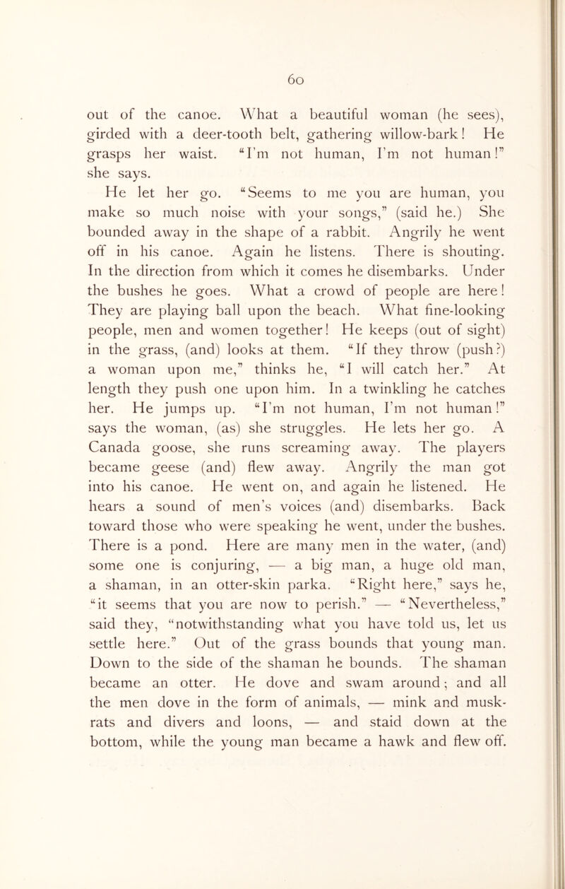 out of the canoe. What a beautiful woman (he sees), girded with a deer-tooth belt, gathering willow-bark! He grasps her waist. “I’m not human. I’m not human!” she says. He let her go. “Seems to me you are human, you make so much noise with your songs,” (said he.) She bounded away in the shape of a rabbit. Angrily he went off in his canoe. Again he listens. There is shouting. In the direction from which it comes he disembarks. Under the bushes he goes. What a crowd of people are here! They are playing ball upon the beach. What fine-looking people, men and women together! He keeps (out of sight) in the grass, (and) looks at them. “If they throw (push?) a woman upon me,” thinks he, “I will catch her.” At length they push one upon him. In a twinkling he catches her. He jumps up. “I’m not human. I’m not human!” says the woman, (as) she struggles. He lets her go. A Canada goose, she runs screaming away. The players became geese (and) flew away. Angrily the man got into his canoe. He went on, and again he listened. He hears a sound of men’s voices (and) disembarks. Back toward those who were speaking he went, under the bushes. There is a pond. Here are many men in the water, (and) some one is conjuring, • — a big man, a huge old man, a shaman, in an otter-skin parka. “Right here,” says he, “it seems that you are now to perish.” — “Nevertheless,” said they, “notwithstanding what you have told us, let us settle here.” Out of the grass bounds that young man. Down to the side of the shaman he bounds. The shaman became an otter. He dove and swam around -, and all the men dove in the form of animals, — mink and musk- rats and divers and loons, — and staid down at the bottom, while the young man became a hawk and flew off.