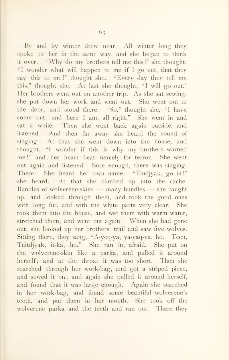 ^>3 Hy and by winter drew near. All winter long they spoke to her in the same way, and she began to think it over. “ Wdiy do my brothers tell me this ?” she thought. “1 wonder what will happen to me if I go out, that they say this to me!” thought she. “Every day they tell me this,” thouo-ht she. At last she thought, “I will out.” Her brothers went out on another trip. As she sat sewing, she put down her work and went out. She went out to the door, and stood there. “So,” thought she, “I have come out, and here I am, all right.” She went in and sat a while. Then she went back again outside, and listened. And then far awav she heard the sound of singing. At that she went down into the house, and thought, “1 wonder if this is why my brothers warned me!” and. her heart beat fiercely for terror. She went out ao^ain and listened. Sure enous^h, there was sinorinor. o o' o o There! She heard her own name. “Tiudjyak, go in!” she heard. At that she climbed up into the cache. Bundles of wolverene-skins — many bundles — she caught up, and looked through them, and took the good ones with long fur, and with the white parts very clear. She took them into the house, and wet them with warm water, stretched them, and went out attain. When she had grone out, she looked up her brothers’ trail and saw five wolves. Sitting there, they sang, “A-yeq-ya, ya-yaq-ya, ho. Teen, ddiitdjyak, it-ka, ho.” She ran in, afraid. She put on the wolverene-skin like a parka, and pulled it around herself; and at the throat it was too short. Then she searched through her work-bag, and got a striped piece, and sewed it on; and again she pulled it around herself, and found that it was large enough. Again she searched in her work-bag, and found some beautiful wolverene’s teeth, and put them in her mouth. She took off the wolverene parka and the teeth and ran out. There they