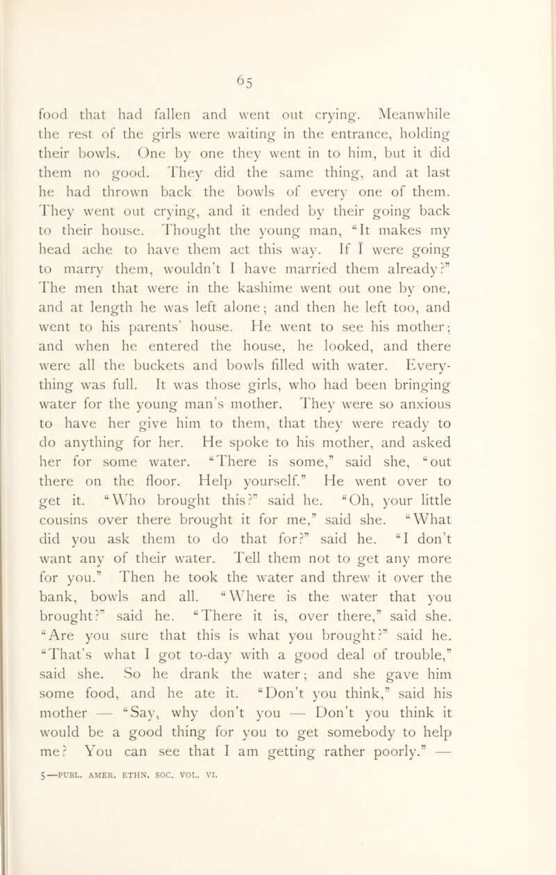 food that had fallen and went out cryino-. Meanwhile J o the rest of the orirls were waitini^ in the entrance, holdiny^ their bowls. One by one they went in to him, but it did them no good. They did the same thing, and at last he had thrown back the bowls of every one of them. Idiey went out crying, and it ended by their going back to their house. Thought the young man, “It makes my head ache to have them act this way. If I were going to marry them, wouldn’t I have married them already?” ddie men that were in the kashime went out one by one, and at length he was left alone ; and then he left too, and went to his parents’ house. He went to see his mother; and when he entered the house, he looked, and there were all the buckets and bowls filled with water. Every- thino^ was full. It was those Q^irls, who had been brinofinof water for the young man’s mother. They were so anxious to have her give him to them, that they were ready to do anything for her. He spoke to his mother, and asked her for some water. “There is some,” said she, “out there on the floor. Help yourself.” He went over to get it. “Wdio brought this?” said he. “Oh, your little cousins over there brought it for me,” said she. “What did you ask them to do that for?” said he. “I don’t want any of their water. Tell them not to get any more for you.” Then he took the water and threw it over the bank, bowls and all. “Where is the water that you brought?” said he. “There it is, over there,” said she. “Are you sure that this is what you brought?” said he. “That’s what I got to-day with a good deal of trouble,” said she. So he drank the water; and she gave him some food, and he ate it. “Don’t you think,” said his mother — “Say, why don’t you — Don’t you think it would be a good thing for you to get somebody to help me? You can see that I am getting rather poorly.” — 5—PUBL. AMER. ETHN. SOC. VOL. VI.