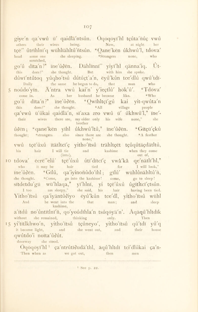 TO giyc/ n (laYAvu id c[aidliiditsun. ()([()(|()ydhl tguta'nug vwii others . their wives being. Now, at night her t?e utnlilnid} wuhhahltiVntsun. “ ()ane'ken ukhvviVl, tdova' head some one scratched, she sleeping. “Strangers none, who / A 1^0 11 ditadi ?” inedloYn. Dahlinni^’ yiyfhl (|annad(|. Ut- this does r” she thought. But with him she spoke. du\vi'ntutO([ yu(|ho^tsu dutugt’adi, SyiVkun tceMlu ([wiVtdi- I )aily the same he began to do, that man who 5 noLido'yin. A'ntra vwu kai'n’ ydegtliV hbk’iV. ‘‘Tdbva^ came in. As her husband he became like. “Who go'll dita'n ?' ” ine'uo'dn “ Owihltgdgu kai yit-(|wiitadi this does?” she thought. “All village people (jaAwu u'ukai (jaidladi, sfaxa zro vwii id iikhwidl,” ine^- their wives there are, my older only his wife none,” she brother uoYn ; qane' 'ken yihl iikh Wild til,” ineYio'en. “ Gitgidgkil thought 5 “strangers also since there are she thought. “A feather none,” VWU jf \ A tge uxu itatltciA yithodtsii trilhltget tgiiqutagdatltil, his hair I will tie and kashime when they come (into), out of. tdova' / > ecre elu’ tgYuxii utdditcf ' A /I A g vwa ka qediatldhl,” who it may be hair tied for I will look,” /A \j me uo'en. “Gilu, qadyinofiiidodhl; g\\u wiihlunahltiVn, she thought. “Come, go into the kashime! come, go to sleep! sitdetdidgu widhlacja,” ykhlni, yi tgdAixii ugitltcfgtsun. I too an\ sleepy,” she said, his hair having been tied, Yithodtsu ({adyantur^iyo eyu^kun tceMl, yitho'itsu wiihl And he went into the that man; and sleep kashime, adtdu no'untitlnkn, cjo'youdihladi tsuqoya'n’. A(|aqikhltdik without she remained, thinking only. d'hen 15 yiditlkhwo'n, yithodtsu tgilneyo', yithoddsii ([iVtdi yiVq it became light, and she went out, and their house ([wiltdod noitakld'ut. doorway she stood. ()(}oc|oyi''hl ^ gaAtrutio'udadhl, atjiVhltdi tci'dlukai gaY- 'Then when as we got out, then men