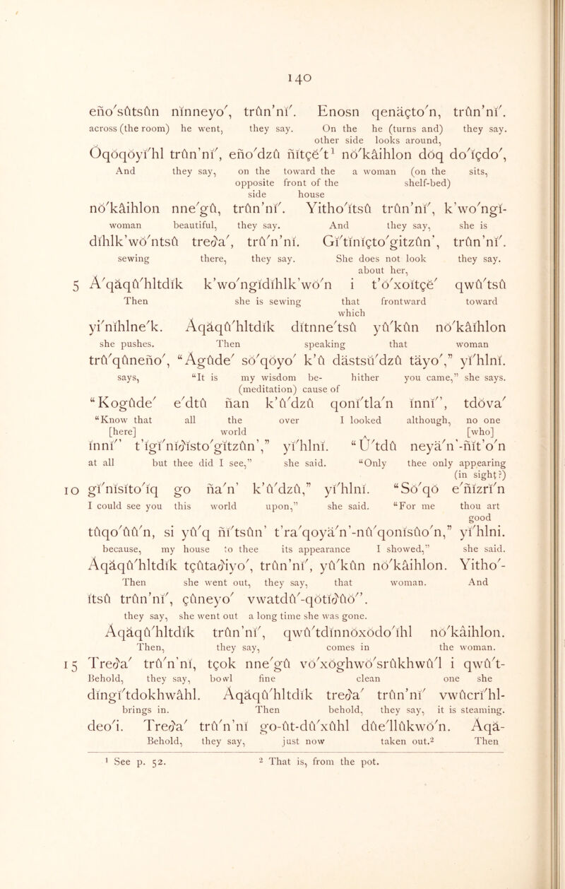 eno^sfitsfin ninneyo^, triin’nf. Enosn qenagto^n, trfin’nf. across (the room) he went, they say. On the he (turns and) they say. other side looks around, Oqoqoyfhl trfin’nf, eno^dzfi no^kaihlon doq do^igdo^, And they say, on the toward the a woman (on the sits, opposite front of the shelf-bed) side house no^kiihlon nne^gti, trdn’nf. Yitho^itsti trtin’nf, k’woYgi- woman beautiful, they say. And they say, she is dihlk’woYtsii treo'a^, trYn’ni. GktinigtoVitzOn’, trtin’nf sewing there. they say. She does not look about her. 5 A^qaqYhltdik k’woAgidihlk’woY i t’oYoitge Then she is sewing that which frontward they say. qwYtsfi toward yknihlne^k. AqaqYhltdik ditnne'tsu yYktin no^kaihlon she pushes. Then speaking that woman triYqtineno^ , “AgOde^ so^qoyo^ k’fi dastsuMzti tayoV’ ykhlm. says. “It is my wisdom be- hither you came,” she says. (meditation) cause e^dtu nan k’lkdzu of “ Kogftde^ qonktlaA -/1 inni , tdova^ “Know that all the over I looked although. no one [here] world A [who] -nit 0 n inni t m 0 n0^sto^gltz^\n’,” ykhlni. “ U^tdCi neyadi’ at all but thee did I see,” she said. “Only thee only appearing (in sight?) 10 gkmsito^iq go fiaY’ k’fiMzfi,” yfhlni. eAizrkn I could see you this world upon, she said. “For me thou art good tuqoAYn, si yYq nktsiln’ t’raAoyAn’-nfkqonisiloA,” yfhlni. because, my house to thee its appearance I showed,” she said. Aqaqfi^hltdik tgtitad'iyo^, trfin’nk, yfi^kfm no^kaihlon. Yitho^- Then she went out, they say, that woman. And itsft trfin’nk, guneyo^ vwatdY-qoti(]'fto^’. they say, she went out a long time she was gone. Aq^qikhltdik triln’nf, qwiYtdmnoxododhl no^kaihlon. Then, they say, comes in the woman. 15 Trecl'a^ trYn’m, tgok nneGfi voAoghwoYrukhwiVl i qwCiY Behold, they say, bowl fine clean one she dmgktdokhwahl. AqaqYhltdik treja^ trun’ni vwficrfhl- brings in. Then behold, they say, it is steaming. deod. Tred'a^ trfidi’ni go-fit-dikxuhl dtiedlfikwoY. Aqa- Behold, they say, just now taken out.''^ Then