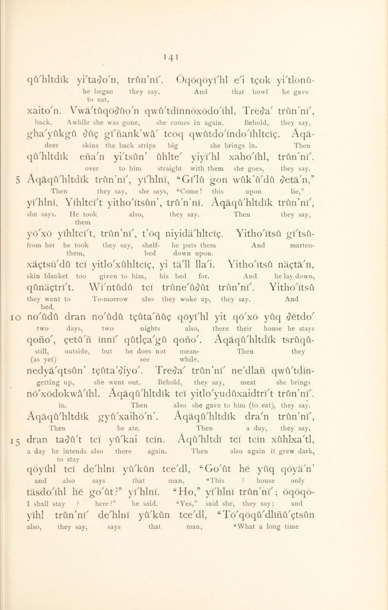 (|fi'hltdik yidar}o'n, trCin’ni'. ()(|oqoykhl e'i tgok yidlonfi- he began they say. And that bowl he gave to eat, xaito'n. \\vad(\qOr}fioai qwfiddinnoxododhk Trer}a trfin’nk, l)ack. Awltile she was gone, slie comes in again. Behold, they say, o'ha^yAkgfi rjAg gknank’wa^ tco(| qwfitdodndodhltcig. Aqa- deer skins the back strips big she brings in. Then qfidiltdik enadi yktsdn’ (ihlte^ yiykhl xahodhl, trfin’nik over to him straight with them she goes, they say. 5 Aq^qfi'hltdik trCin’nf, ykhlni, “Gklfi gon wdk’Adfi rj'etadi,” Then they say, she says, “Come! this upon lie,” ykhlni. Yihltci^t yithodtsfin’, trAn’ni. AqaqAhltdik trfin’nk, she says. He took also, they say. Then they say, yo^xo yihltckt, trdn’ni', t’oq niyida'hltcig. Yithodtsfi gktsu- from her he took they say, shelf- he puts them And marten- them, bed down upon. xagtsikdfi tci yitlokxfihltcig, yi tadl Had. YithodtsH nagtS.Y, skin blanket too given to him, his bed for. And he lay down, qfinagtrid, WiYtddfi tci trHned^o'ilt trun’nid Yithodtsil they went to To-morrow also they woke up, they say. And bed. 10 noAdH dran noAdH tgHtaAHg qoyfhl yit qoYo yfiq two days, two nights also, there their house he stays qono^, getHdi innH qHtlgaAu qofiod AqaqHdiltdik tsrCiqH- still, outside, but he does not mean- Then they (as yet) see while. nedya^qtsHn’ tgdtadjiyod Trea'a^ trHn’ni' neAlan qwHddin- getting up, she went out. Behold, they say, meat she brings noYodokwaddil. AqaqfiAltdik tci yitlo^yudfixaidtrkt trHn’nid in. Then also she gave to him (to eat), they say. AqaqHddltdik gyfidxaihoAd AqS.qfiAltdik draA trtin’nf, Then he ate. Then a day, they say, dran tao'Hd tci yYkai tcin. AqAhltdi tci tcm xClhlxa^tl, a day he intends also there again. Then also again it grew dark, to stay qoyihl tci dedilni yflAdn tceAl, “GoAt h& ydq qoyaA’ and also says that man, “This ? house only tasdodhl go At?” yiAlni. “Ho,” yidilni trfinAk; oqoqo- I shall stay r here?” he said. “Yes,” said she, they say' and yihl trfinAi' dedilni yYkCin tceAl, “Td^qoqtiAlintlAtsftn also, they say, says that man, “What a long time